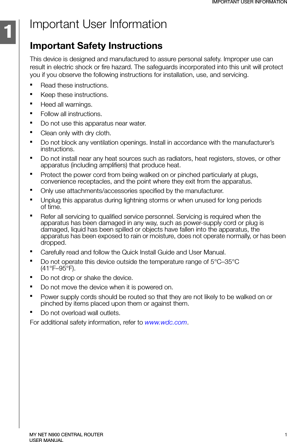 1IMPORTANT USER INFORMATION1MY NET N900 CENTRAL ROUTERUSER MANUALImportant User InformationImportant Safety InstructionsThis device is designed and manufactured to assure personal safety. Improper use can result in electric shock or fire hazard. The safeguards incorporated into this unit will protect you if you observe the following instructions for installation, use, and servicing.Read these instructions.Keep these instructions.Heed all warnings.Follow all instructions.Do not use this apparatus near water.Clean only with dry cloth.Do not block any ventilation openings. Install in accordance with the manufacturer’s instructions.Do not install near any heat sources such as radiators, heat registers, stoves, or other apparatus (including amplifiers) that produce heat.Protect the power cord from being walked on or pinched particularly at plugs, convenience receptacles, and the point where they exit from the apparatus.Only use attachments/accessories specified by the manufacturer.Unplug this apparatus during lightning storms or when unused for long periods  of time.Refer all servicing to qualified service personnel. Servicing is required when the apparatus has been damaged in any way, such as power-supply cord or plug is damaged, liquid has been spilled or objects have fallen into the apparatus, the apparatus has been exposed to rain or moisture, does not operate normally, or has been dropped.Carefully read and follow the Quick Install Guide and User Manual.Do not operate this device outside the temperature range of 5°C–35°C  (41°F–95°F).Do not drop or shake the device.Do not move the device when it is powered on.Power supply cords should be routed so that they are not likely to be walked on or pinched by items placed upon them or against them.Do not overload wall outlets.For additional safety information, refer to www.wdc.com.
