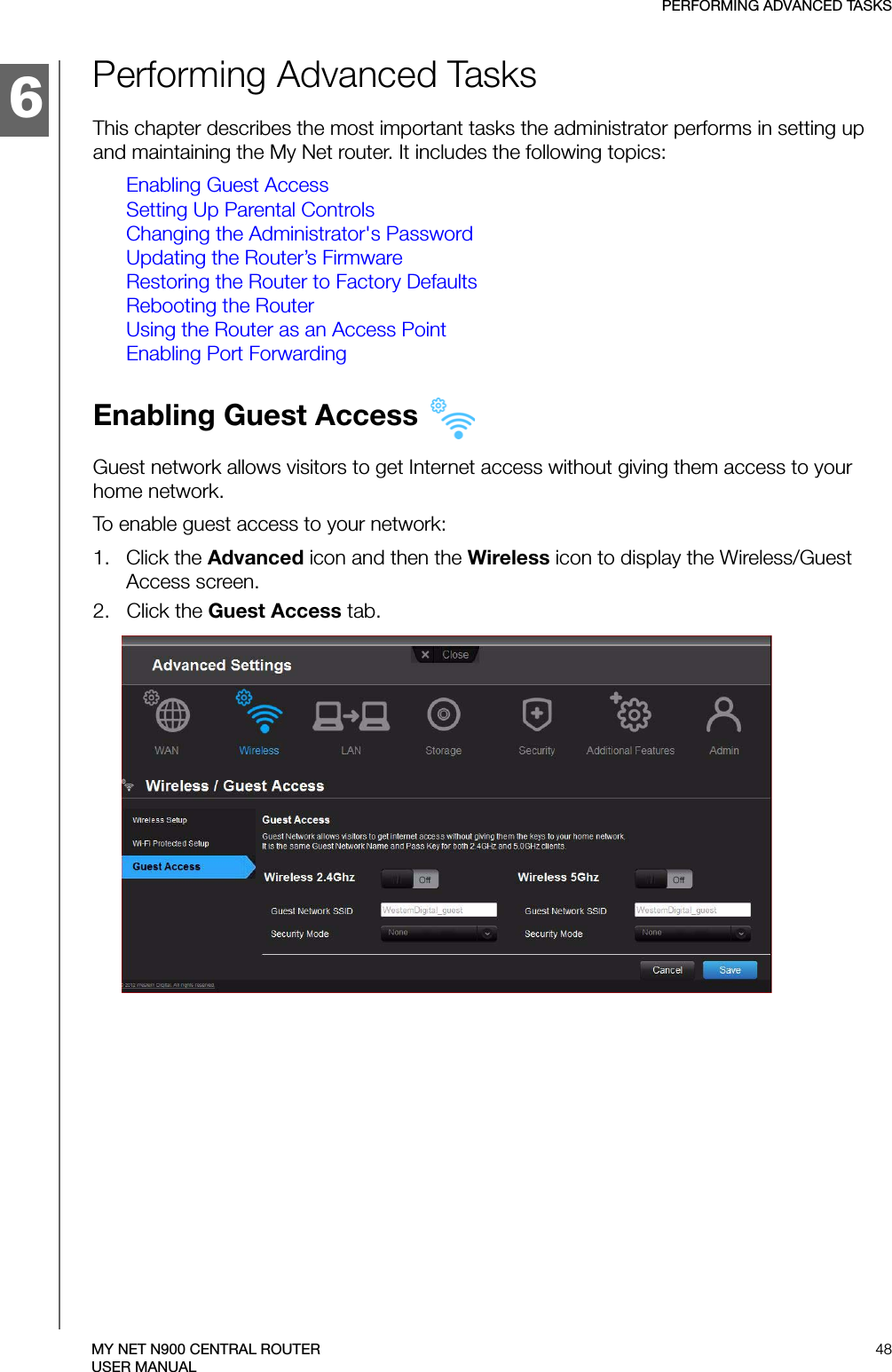 6PERFORMING ADVANCED TASKS48MY NET N900 CENTRAL ROUTERUSER MANUALPerforming Advanced TasksThis chapter describes the most important tasks the administrator performs in setting up and maintaining the My Net router. It includes the following topics:Enabling Guest AccessSetting Up Parental ControlsChanging the Administrator&apos;s PasswordUpdating the Router’s FirmwareRestoring the Router to Factory DefaultsRebooting the RouterUsing the Router as an Access PointEnabling Port ForwardingEnabling Guest Access Guest network allows visitors to get Internet access without giving them access to your home network.To enable guest access to your network:1.   Click the Advanced icon and then the Wireless icon to display the Wireless/Guest Access screen.2.   Click the Guest Access tab.