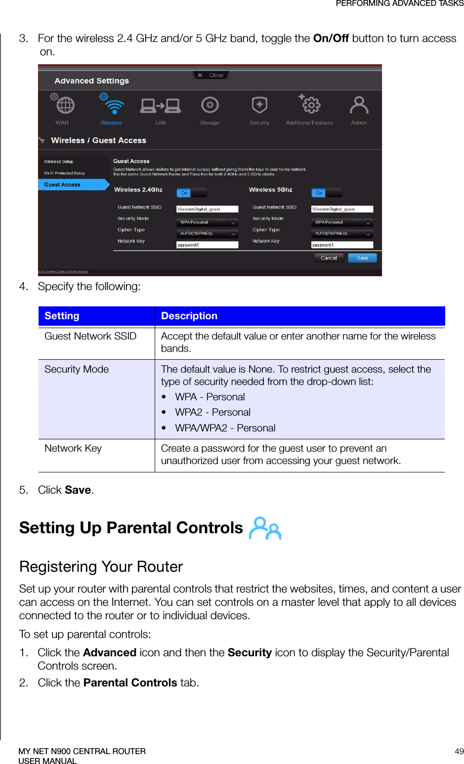 PERFORMING ADVANCED TASKS49MY NET N900 CENTRAL ROUTERUSER MANUAL3.   For the wireless 2.4 GHz and/or 5 GHz band, toggle the On/Off button to turn access on.4.   Specify the following:5.   Click Save. Setting Up Parental Controls Registering Your RouterSet up your router with parental controls that restrict the websites, times, and content a user can access on the Internet. You can set controls on a master level that apply to all devices connected to the router or to individual devices.To set up parental controls:1.   Click the Advanced icon and then the Security icon to display the Security/Parental Controls screen.2.   Click the Parental Controls tab.Setting DescriptionGuest Network SSID Accept the default value or enter another name for the wireless bands.Security Mode The default value is None. To restrict guest access, select the type of security needed from the drop-down list:•WPA - Personal• WPA2 - Personal• WPA/WPA2 - PersonalNetwork Key Create a password for the guest user to prevent an unauthorized user from accessing your guest network.