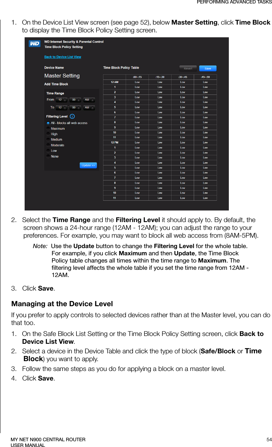 PERFORMING ADVANCED TASKS54MY NET N900 CENTRAL ROUTERUSER MANUAL1.   On the Device List View screen (see page 52), below Master Setting, click Time Block to display the Time Block Policy Setting screen.2.   Select the Time Range and the Filtering Level it should apply to. By default, the screen shows a 24-hour range (12AM - 12AM); you can adjust the range to your preferences. For example, you may want to block all web access from (8AM-5PM). Note:  Use the Update button to change the Filtering Level for the whole table. For example, if you click Maximum and then Update, the Time Block Policy table changes all times within the time range to Maximum. The filtering level affects the whole table if you set the time range from 12AM - 12AM. 3.   Click Save.Managing at the Device LevelIf you prefer to apply controls to selected devices rather than at the Master level, you can do that too. 1.   On the Safe Block List Setting or the Time Block Policy Setting screen, click Back to Device List View.2.   Select a device in the Device Table and click the type of block (Safe/Block or Time Block) you want to apply. 3.   Follow the same steps as you do for applying a block on a master level.4.   Click Save.