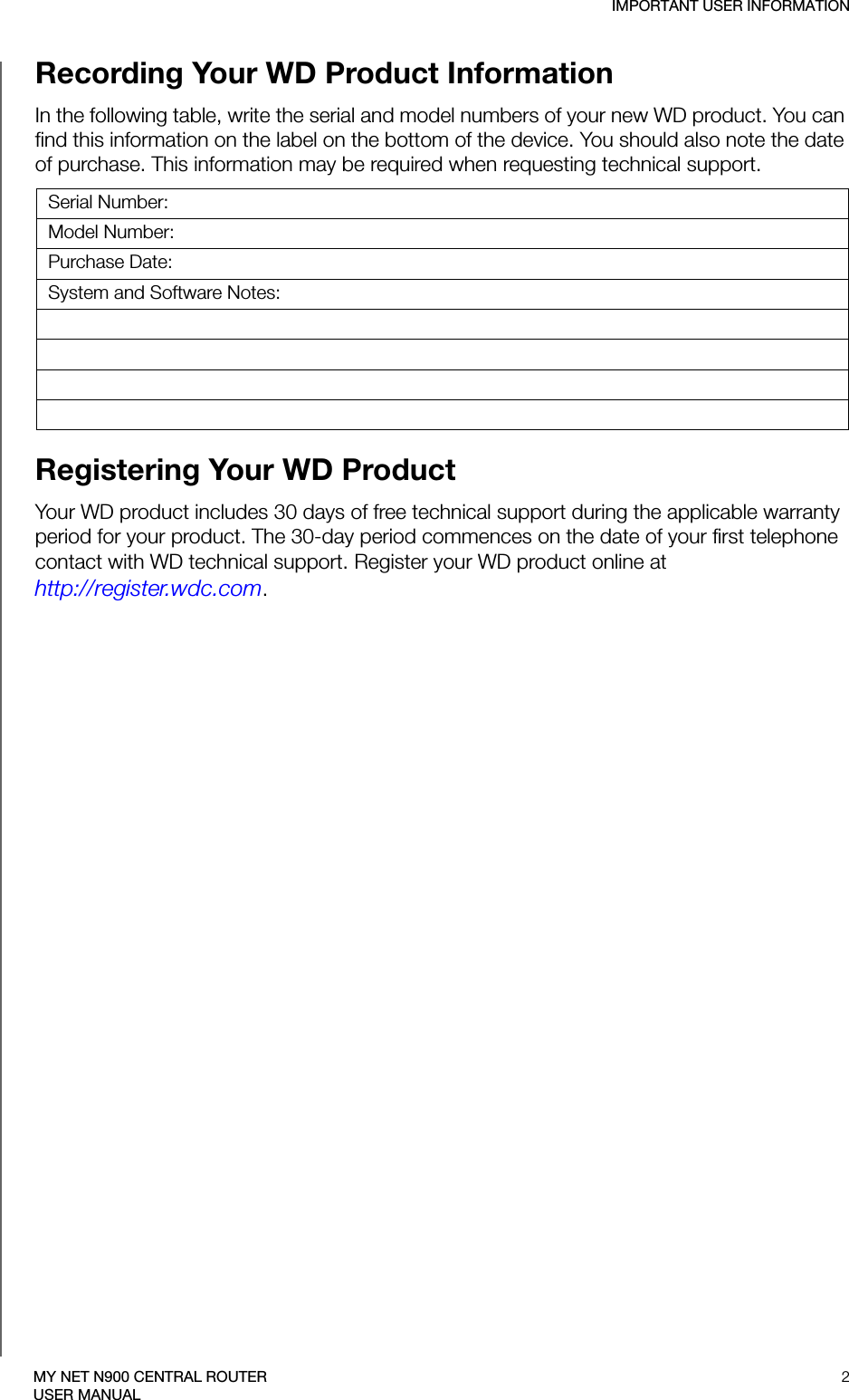 IMPORTANT USER INFORMATION2MY NET N900 CENTRAL ROUTERUSER MANUALRecording Your WD Product Information In the following table, write the serial and model numbers of your new WD product. You can find this information on the label on the bottom of the device. You should also note the date of purchase. This information may be required when requesting technical support. Registering Your WD Product Your WD product includes 30 days of free technical support during the applicable warranty period for your product. The 30-day period commences on the date of your first telephone contact with WD technical support. Register your WD product online at  http://register.wdc.com.Serial Number:Model Number:Purchase Date:System and Software Notes: