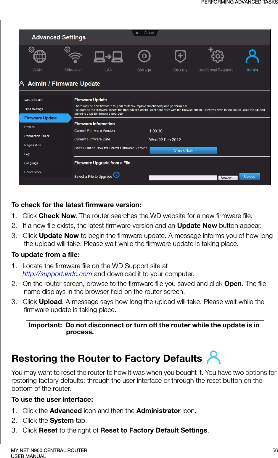 PERFORMING ADVANCED TASKS56MY NET N900 CENTRAL ROUTERUSER MANUALTo check for the latest firmware version:1.   Click Check Now. The router searches the WD website for a new firmware file.2.   If a new file exists, the latest firmware version and an Update Now button appear.3.   Click Update Now to begin the firmware update. A message informs you of how long the upload will take. Please wait while the firmware update is taking place.To update from a file:1.   Locate the firmware file on the WD Support site at  http://support.wdc.com and download it to your computer.2.   On the router screen, browse to the firmware file you saved and click Open. The file name displays in the browser field on the router screen.3.   Click Upload. A message says how long the upload will take. Please wait while the firmware update is taking place.Restoring the Router to Factory Defaults You may want to reset the router to how it was when you bought it. You have two options for restoring factory defaults: through the user interface or through the reset button on the bottom of the router.To use the user interface: 1.   Click the Advanced icon and then the Administrator icon.2.   Click the System tab.3.   Click Reset to the right of Reset to Factory Default Settings. Important:  Do not disconnect or turn off the router while the update is in process.