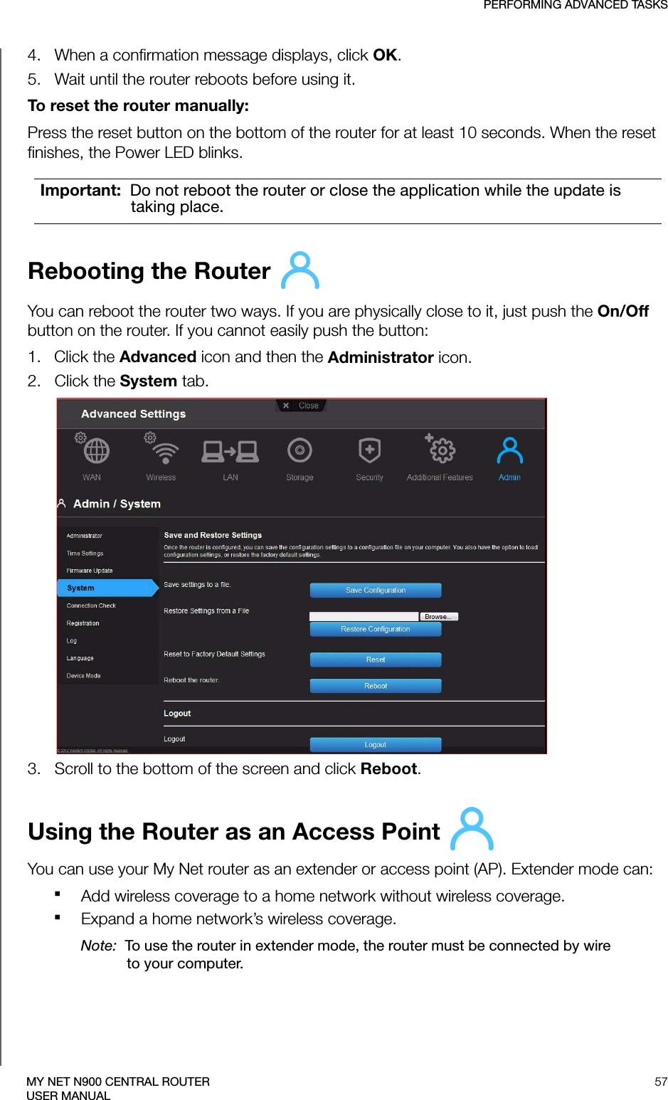 PERFORMING ADVANCED TASKS57MY NET N900 CENTRAL ROUTERUSER MANUAL4.   When a confirmation message displays, click OK. 5.   Wait until the router reboots before using it.To reset the router manually:Press the reset button on the bottom of the router for at least 10 seconds. When the reset finishes, the Power LED blinks.Rebooting the Router You can reboot the router two ways. If you are physically close to it, just push the On/Off button on the router. If you cannot easily push the button:1.   Click the Advanced icon and then the Administrator icon.2.   Click the System tab.3.   Scroll to the bottom of the screen and click Reboot.Using the Router as an Access Point You can use your My Net router as an extender or access point (AP). Extender mode can:Add wireless coverage to a home network without wireless coverage.Expand a home network’s wireless coverage. Note:  To use the router in extender mode, the router must be connected by wire to your computer.Important:  Do not reboot the router or close the application while the update is taking place.