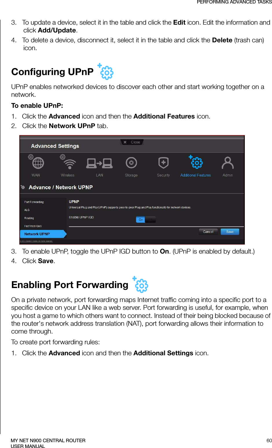 PERFORMING ADVANCED TASKS60MY NET N900 CENTRAL ROUTERUSER MANUAL3.   To update a device, select it in the table and click the Edit icon. Edit the information and click Add/Update. 4.   To delete a device, disconnect it, select it in the table and click the Delete (trash can) icon.Configuring UPnP UPnP enables networked devices to discover each other and start working together on a network.To enable UPnP:1.   Click the Advanced icon and then the Additional Features icon.2.   Click the Network UPnP tab.3.   To enable UPnP, toggle the UPnP IGD button to On. (UPnP is enabled by default.)4.   Click Save.Enabling Port Forwarding On a private network, port forwarding maps Internet traffic coming into a specific port to a specific device on your LAN like a web server. Port forwarding is useful, for example, when you host a game to which others want to connect. Instead of their being blocked because of the router&apos;s network address translation (NAT), port forwarding allows their information to come through. To create port forwarding rules:1.   Click the Advanced icon and then the Additional Settings icon.