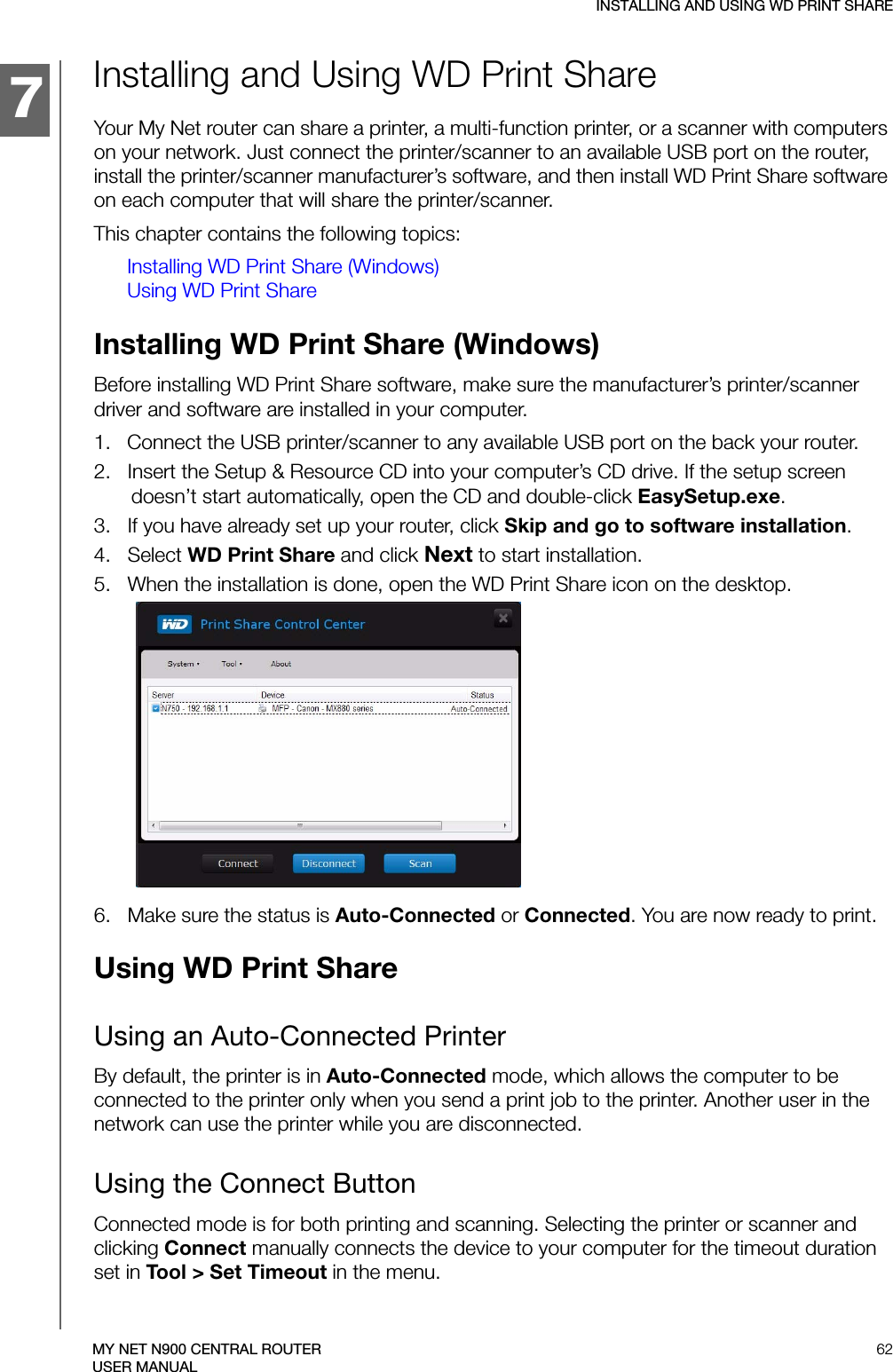 134457INSTALLING AND USING WD PRINT SHARE62MY NET N900 CENTRAL ROUTERUSER MANUALInstalling and Using WD Print Share Your My Net router can share a printer, a multi-function printer, or a scanner with computers on your network. Just connect the printer/scanner to an available USB port on the router, install the printer/scanner manufacturer’s software, and then install WD Print Share software on each computer that will share the printer/scanner.This chapter contains the following topics:Installing WD Print Share (Windows)Using WD Print ShareInstalling WD Print Share (Windows)Before installing WD Print Share software, make sure the manufacturer’s printer/scanner driver and software are installed in your computer.1.   Connect the USB printer/scanner to any available USB port on the back your router.2.   Insert the Setup &amp; Resource CD into your computer’s CD drive. If the setup screen doesn’t start automatically, open the CD and double-click EasySetup.exe.3.   If you have already set up your router, click Skip and go to software installation.4.   Select WD Print Share and click Next to start installation.5.   When the installation is done, open the WD Print Share icon on the desktop.6.   Make sure the status is Auto-Connected or Connected. You are now ready to print.Using WD Print ShareUsing an Auto-Connected PrinterBy default, the printer is in Auto-Connected mode, which allows the computer to be connected to the printer only when you send a print job to the printer. Another user in the network can use the printer while you are disconnected.Using the Connect ButtonConnected mode is for both printing and scanning. Selecting the printer or scanner and clicking Connect manually connects the device to your computer for the timeout duration set in Tool &gt; Set Timeout in the menu.