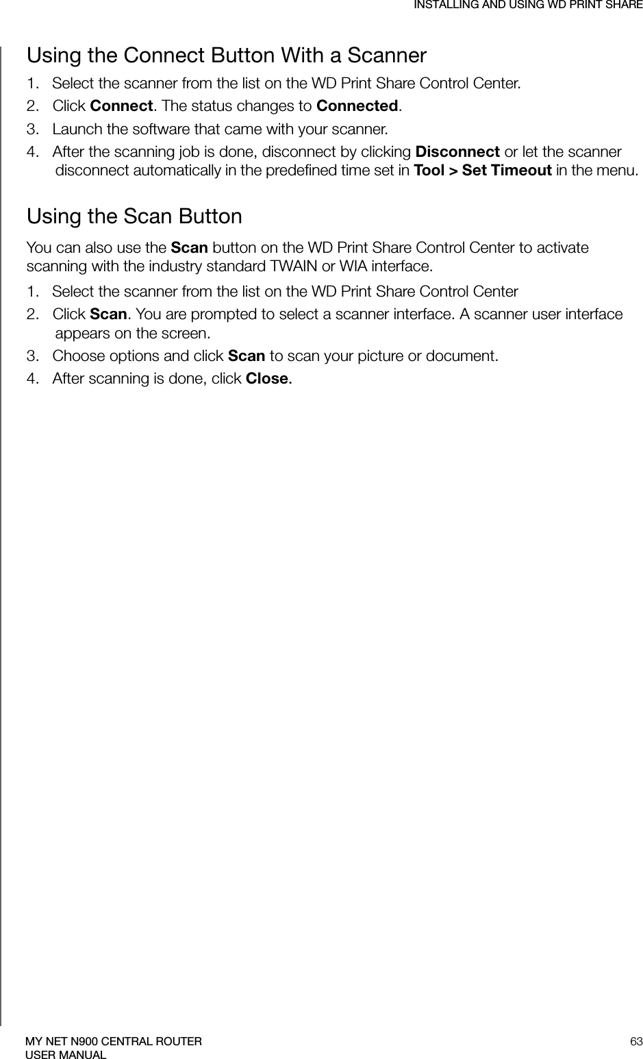 INSTALLING AND USING WD PRINT SHARE63MY NET N900 CENTRAL ROUTERUSER MANUALUsing the Connect Button With a Scanner  1.   Select the scanner from the list on the WD Print Share Control Center.2.   Click Connect. The status changes to Connected.3.   Launch the software that came with your scanner.4.   After the scanning job is done, disconnect by clicking Disconnect or let the scanner disconnect automatically in the predefined time set in Tool &gt; Set Timeout in the menu. Using the Scan ButtonYou can also use the Scan button on the WD Print Share Control Center to activate scanning with the industry standard TWAIN or WIA interface.1.   Select the scanner from the list on the WD Print Share Control Center2.   Click Scan. You are prompted to select a scanner interface. A scanner user interface appears on the screen.  3.   Choose options and click Scan to scan your picture or document.4.   After scanning is done, click Close.