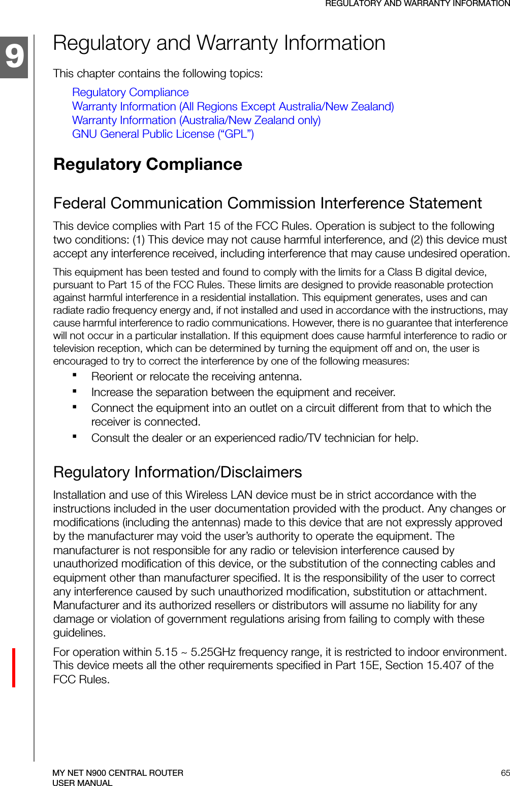 9REGULATORY AND WARRANTY INFORMATION65MY NET N900 CENTRAL ROUTERUSER MANUALRegulatory and Warranty InformationThis chapter contains the following topics:Regulatory ComplianceWarranty Information (All Regions Except Australia/New Zealand)Warranty Information (Australia/New Zealand only)GNU General Public License (“GPL”)Regulatory Compliance Federal Communication Commission Interference StatementThis device complies with Part 15 of the FCC Rules. Operation is subject to the following two conditions: (1) This device may not cause harmful interference, and (2) this device must accept any interference received, including interference that may cause undesired operation.This equipment has been tested and found to comply with the limits for a Class B digital device, pursuant to Part 15 of the FCC Rules. These limits are designed to provide reasonable protection against harmful interference in a residential installation. This equipment generates, uses and can radiate radio frequency energy and, if not installed and used in accordance with the instructions, may cause harmful interference to radio communications. However, there is no guarantee that interference will not occur in a particular installation. If this equipment does cause harmful interference to radio or television reception, which can be determined by turning the equipment off and on, the user is encouraged to try to correct the interference by one of the following measures:Reorient or relocate the receiving antenna.Increase the separation between the equipment and receiver.Connect the equipment into an outlet on a circuit different from that to which the receiver is connected.Consult the dealer or an experienced radio/TV technician for help.Regulatory Information/DisclaimersInstallation and use of this Wireless LAN device must be in strict accordance with the instructions included in the user documentation provided with the product. Any changes or modifications (including the antennas) made to this device that are not expressly approved by the manufacturer may void the user’s authority to operate the equipment. The manufacturer is not responsible for any radio or television interference caused by unauthorized modification of this device, or the substitution of the connecting cables and equipment other than manufacturer specified. It is the responsibility of the user to correct any interference caused by such unauthorized modification, substitution or attachment. Manufacturer and its authorized resellers or distributors will assume no liability for any damage or violation of government regulations arising from failing to comply with these guidelines.For operation within 5.15 ~ 5.25GHz frequency range, it is restricted to indoor environment. This device meets all the other requirements specified in Part 15E, Section 15.407 of the FCC Rules.