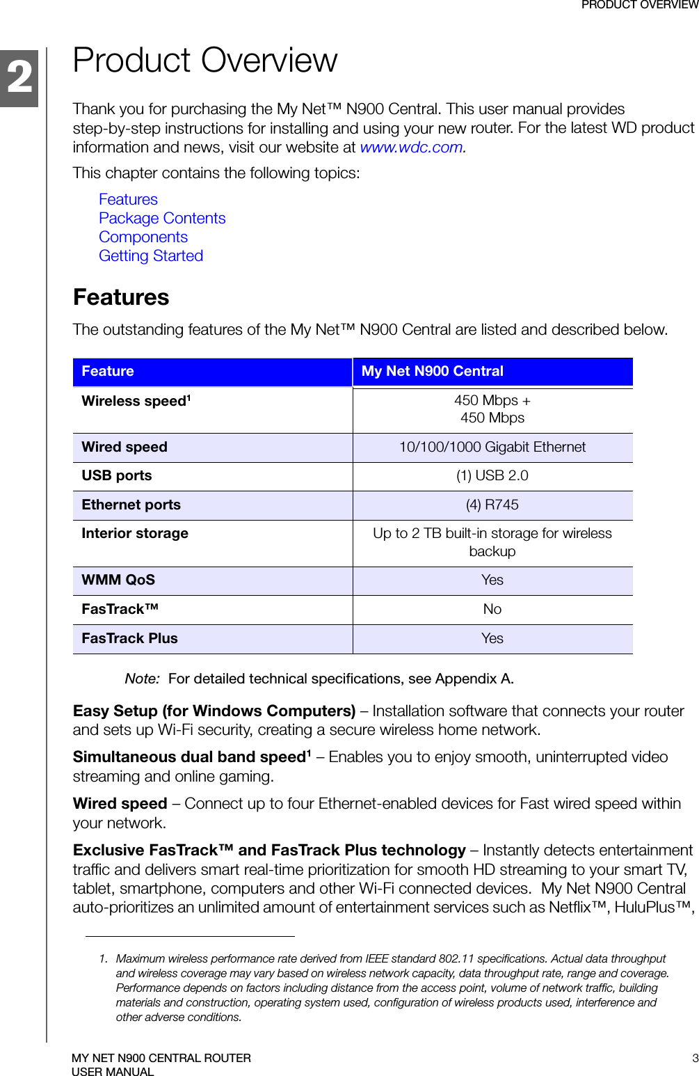 2PRODUCT OVERVIEW3MY NET N900 CENTRAL ROUTERUSER MANUALProduct OverviewThank you for purchasing the My Net™ N900 Central. This user manual provides  step-by-step instructions for installing and using your new router. For the latest WD product information and news, visit our website at www.wdc.com.This chapter contains the following topics:FeaturesPackage ContentsComponentsGetting StartedFeaturesThe outstanding features of the My Net™ N900 Central are listed and described below.Note:  For detailed technical specifications, see Appendix A.Easy Setup (for Windows Computers) – Installation software that connects your router and sets up Wi-Fi security, creating a secure wireless home network. Simultaneous dual band speed1 – Enables you to enjoy smooth, uninterrupted video streaming and online gaming.Wired speed – Connect up to four Ethernet-enabled devices for Fast wired speed within your network.Exclusive FasTrack™ and FasTrack Plus technology – Instantly detects entertainment traffic and delivers smart real-time prioritization for smooth HD streaming to your smart TV, tablet, smartphone, computers and other Wi-Fi connected devices.  My Net N900 Central auto-prioritizes an unlimited amount of entertainment services such as Netflix™, HuluPlus™, Feature My Net N900 CentralWireless speed1450 Mbps + 450 MbpsWired speed 10/100/1000 Gigabit EthernetUSB ports (1) USB 2.0Ethernet ports (4) R745Interior storage Up to 2 TB built-in storage for wireless backupWMM QoS YesFasTrack™ NoFasTrack Plus Yes1. Maximum wireless performance rate derived from IEEE standard 802.11 specifications. Actual data throughput and wireless coverage may vary based on wireless network capacity, data throughput rate, range and coverage. Performance depends on factors including distance from the access point, volume of network traffic, building materials and construction, operating system used, configuration of wireless products used, interference and other adverse conditions.