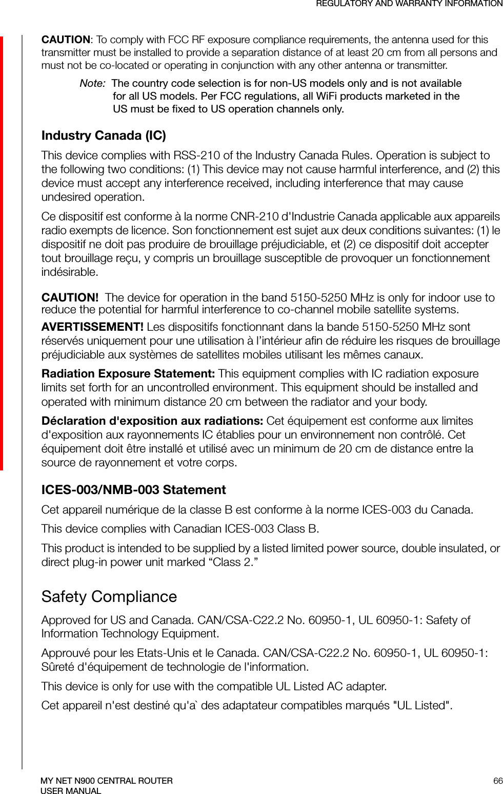 REGULATORY AND WARRANTY INFORMATION66MY NET N900 CENTRAL ROUTERUSER MANUALCAUTION: To comply with FCC RF exposure compliance requirements, the antenna used for this transmitter must be installed to provide a separation distance of at least 20 cm from all persons and must not be co-located or operating in conjunction with any other antenna or transmitter.Note:  The country code selection is for non-US models only and is not available for all US models. Per FCC regulations, all WiFi products marketed in the US must be fixed to US operation channels only.Industry Canada (IC)This device complies with RSS-210 of the Industry Canada Rules. Operation is subject to the following two conditions: (1) This device may not cause harmful interference, and (2) this device must accept any interference received, including interference that may cause undesired operation.Ce dispositif est conforme à la norme CNR-210 d&apos;Industrie Canada applicable aux appareils radio exempts de licence. Son fonctionnement est sujet aux deux conditions suivantes: (1) le dispositif ne doit pas produire de brouillage préjudiciable, et (2) ce dispositif doit accepter tout brouillage reçu, y compris un brouillage susceptible de provoquer un fonctionnement indésirable. CAUTION!  The device for operation in the band 5150-5250 MHz is only for indoor use to reduce the potential for harmful interference to co-channel mobile satellite systems.AVERTISSEMENT! Les dispositifs fonctionnant dans la bande 5150-5250 MHz sont réservés uniquement pour une utilisation à l’intérieur afin de réduire les risques de brouillage préjudiciable aux systèmes de satellites mobiles utilisant les mêmes canaux.Radiation Exposure Statement: This equipment complies with IC radiation exposure limits set forth for an uncontrolled environment. This equipment should be installed and operated with minimum distance 20 cm between the radiator and your body.Déclaration d&apos;exposition aux radiations: Cet équipement est conforme aux limites d&apos;exposition aux rayonnements IC établies pour un environnement non contrôlé. Cet équipement doit être installé et utilisé avec un minimum de 20 cm de distance entre la source de rayonnement et votre corps.ICES-003/NMB-003 StatementCet appareil numérique de la classe B est conforme à la norme ICES-003 du Canada.This device complies with Canadian ICES-003 Class B.This product is intended to be supplied by a listed limited power source, double insulated, or direct plug-in power unit marked “Class 2.”Safety ComplianceApproved for US and Canada. CAN/CSA-C22.2 No. 60950-1, UL 60950-1: Safety of Information Technology Equipment. Approuvé pour les Etats-Unis et le Canada. CAN/CSA-C22.2 No. 60950-1, UL 60950-1: Sûreté d&apos;équipement de technologie de l&apos;information.This device is only for use with the compatible UL Listed AC adapter.Cet appareil n&apos;est destiné qu&apos;a` des adaptateur compatibles marqués &quot;UL Listed&quot;.