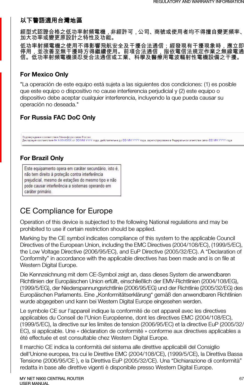 REGULATORY AND WARRANTY INFORMATION67MY NET N900 CENTRAL ROUTERUSER MANUAL以下警語適用台灣地區經型式認證合格之低功率射頻電機，非經許可，公司、商號或使用者均不得擅自變更頻率、加大功率或變更原設計之特性及功能。低功率射頻電機之使用不得影響飛航安全及干擾合法通信；經發現有干擾現象時，應立即停用，並改善至無干擾時方得繼續使用。前項合法通信，指依電信法規定作業之無線電通信。低功率射頻電機須忍受合法通信或工業、科學及醫療用電波輻射性電機設備之干擾。For Mexico Only&quot;La operación de este equipo está sujeta a las siguientes dos condiciones: (1) es posible que este equipo o dispositivo no cause interferencia perjudicial y (2) este equipo o dispositivo debe aceptar cualquier interferencia, incluyendo la que pueda causar su operación no deseada.&quot;For Russia FAC DoC Only For Brazil OnlyCE Compliance for EuropeOperation of this device is subjected to the following National regulations and may be prohibited to use if certain restriction should be applied.Marking by the CE symbol indicates compliance of this system to the applicable Council Directives of the European Union, including the EMC Directives (2004/108/EC), (1999/5/EC), the Low Voltage Directive (2006/95/EC), and EuP Directive (2005/32/EC). A “Declaration of Conformity” in accordance with the applicable directives has been made and is on file at Western Digital Europe. Die Kennzeichnung mit dem CE-Symbol zeigt an, dass dieses System die anwendbaren Richtlinien der Europäischen Union erfüllt, einschließlich der EMV-Richtlinien (2004/108/EG), (1999/5/EG), der Niederspannungsrichtlinie (2006/95/EG) und der Richtlinie (2005/32/EG) des Europäischen Parlaments. Eine „Konformitätserklärung“ gemäß den anwendbaren Richtlinien wurde abgegeben und kann bei Western Digital Europe eingesehen werden.Le symbole CE sur l&apos;appareil indique la conformité de cet appareil avec les directives applicables du Conseil de l&apos;Union Européenne, dont les directives EMC (2004/108/EC), (1999/5/EC), la directive sur les limites de tension (2006/95/EC) et la directive EuP (2005/32/EC), si applicable. Une « déclaration de conformité » conforme aux directives applicables a été effectuée et est consultable chez Western Digital Europe.Il marchio CE indica la conformità del sistema alle direttive applicabili del Consiglio dell&apos;Unione europea, tra cui le Direttive EMC (2004/108/CE), (1999/5/CE), la Direttiva Bassa Tensione (2006/95/CE ), e la Direttiva EuP (2005/32/CE). Una “Dichiarazione di conformità” redatta in base alle direttive vigenti è disponibile presso Western Digital Europe.