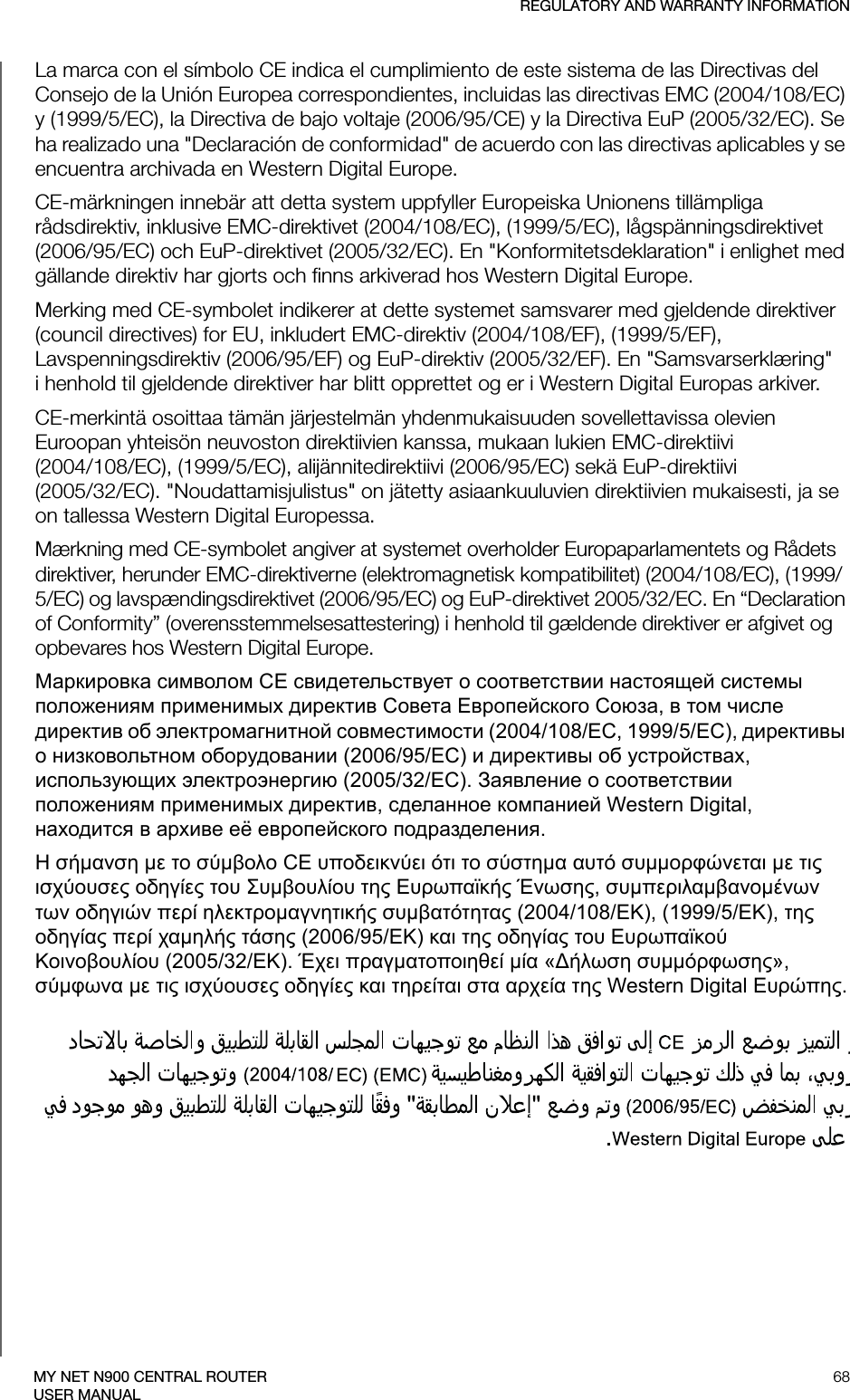 REGULATORY AND WARRANTY INFORMATION68MY NET N900 CENTRAL ROUTERUSER MANUALLa marca con el símbolo CE indica el cumplimiento de este sistema de las Directivas del Consejo de la Unión Europea correspondientes, incluidas las directivas EMC (2004/108/EC) y (1999/5/EC), la Directiva de bajo voltaje (2006/95/CE) y la Directiva EuP (2005/32/EC). Se ha realizado una &quot;Declaración de conformidad&quot; de acuerdo con las directivas aplicables y se encuentra archivada en Western Digital Europe.CE-märkningen innebär att detta system uppfyller Europeiska Unionens tillämpliga rådsdirektiv, inklusive EMC-direktivet (2004/108/EC), (1999/5/EC), lågspänningsdirektivet (2006/95/EC) och EuP-direktivet (2005/32/EC). En &quot;Konformitetsdeklaration&quot; i enlighet med gällande direktiv har gjorts och finns arkiverad hos Western Digital Europe.Merking med CE-symbolet indikerer at dette systemet samsvarer med gjeldende direktiver (council directives) for EU, inkludert EMC-direktiv (2004/108/EF), (1999/5/EF), Lavspenningsdirektiv (2006/95/EF) og EuP-direktiv (2005/32/EF). En &quot;Samsvarserklæring&quot; i henhold til gjeldende direktiver har blitt opprettet og er i Western Digital Europas arkiver.CE-merkintä osoittaa tämän järjestelmän yhdenmukaisuuden sovellettavissa olevien Euroopan yhteisön neuvoston direktiivien kanssa, mukaan lukien EMC-direktiivi  (2004/108/EC), (1999/5/EC), alijännitedirektiivi (2006/95/EC) sekä EuP-direktiivi  (2005/32/EC). &quot;Noudattamisjulistus&quot; on jätetty asiaankuuluvien direktiivien mukaisesti, ja se on tallessa Western Digital Europessa.Mærkning med CE-symbolet angiver at systemet overholder Europaparlamentets og Rådets direktiver, herunder EMC-direktiverne (elektromagnetisk kompatibilitet) (2004/108/EC), (1999/5/EC) og lavspændingsdirektivet (2006/95/EC) og EuP-direktivet 2005/32/EC. En “Declaration of Conformity” (overensstemmelsesattestering) i henhold til gældende direktiver er afgivet og opbevares hos Western Digital Europe.Маркировка символом CE свидетельствует о соответствии настоящей системы положениям применимых директив Совета Европейского Союза, в том числе директив об электромагнитной совместимости (2004/108/EC, 1999/5/EC), директивы о низковольтном оборудовании (2006/95/EC) и директивы об устройствах, использующих электроэнергию (2005/32/EC). Заявление о соответствии положениям применимых директив, сделанное компанией Western Digital, находится в архиве её европейского подразделения.Η σήμανση με το σύμβολο CE υποδεικνύει ότι το σύστημα αυτό συμμορφώνεται με τις ισχύουσες οδηγίες του Συμβουλίου της Ευρωπαϊκής Ένωσης, συμπεριλαμβανομένων των οδηγιών περί ηλεκτρομαγνητικής συμβατότητας (2004/108/ΕΚ), (1999/5/ΕΚ), της οδηγίας περί χαμηλής τάσης (2006/95/ΕΚ) και της οδηγίας του Ευρωπαϊκού Κοινοβουλίου (2005/32/ΕΚ). Έχει πραγματοποιηθεί μία «Δήλωση συμμόρφωσης», σύμφωνα με τις ισχύουσες οδηγίες και τηρείται στα αρχεία της Western Digital Ευρώπης.