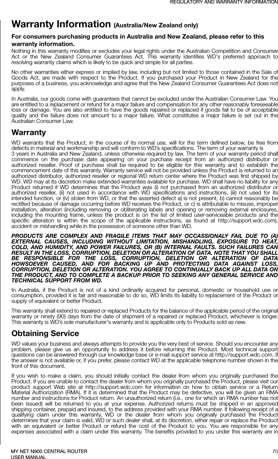 REGULATORY AND WARRANTY INFORMATION70MY NET N900 CENTRAL ROUTERUSER MANUALWarranty Information (Australia/New Zealand only)For consumers purchasing products in Australia and New Zealand, please refer to this warranty information.Nothing in this warranty modifies or excludes your legal rights under the Australian Competition and Consumer Act or the New Zealand Consumer Guarantees Act. This warranty identifies WD&apos;s preferred approach to resolving warranty claims which is likely to be quick and simple for all parties. No other warranties either express or implied by law, including but not limited to those contained in the Sale of Goods Act, are made with respect to the Product. If you purchased your Product in New Zealand for the purposes of a business, you acknowledge and agree that the New Zealand Consumer Guarantees Act does not apply.In Australia, our goods come with guarantees that cannot be excluded under the Australian Consumer Law. You are entitled to a replacement or refund for a major failure and compensation for any other reasonably foreseeable loss or damage. You are also entitled to have the goods repaired or replaced if goods fail to be of acceptable quality and the failure does not amount to a major failure. What constitutes a major failure is set out in the Australian Consumer Law. WarrantyWD warrants that the Product, in the course of its normal use, will for the term defined below, be free from defects in material and workmanship and will conform to WD’s specifications. The term of your warranty is  3 years in Australia and New Zealand, unless otherwise required by law. The term of your warranty period shall commence on the purchase date appearing on your purchase receipt from an authorized distributor or authorized reseller. Proof of purchase shall be required to be eligible for this warranty and to establish the commencement date of this warranty. Warranty service will not be provided unless the Product is returned to an authorized distributor, authorized reseller or regional WD return center where the Product was first shipped by WD. WD may at its discretion make extended warranties available for purchase. WD shall have no liability for any Product returned if WD determines that the Product was (i) not purchased from an authorized distributor or authorized reseller, (ii) not used in accordance with WD specifications and instructions, (iii) not used for its intended function, or (iv) stolen from WD, or that the asserted defect a) is not present, b) cannot reasonably be rectified because of damage occurring before WD receives the Product, or c) is attributable to misuse, improper installation, alteration (including removing or obliterating labels and opening or removing external enclosures, including the mounting frame, unless the product is on the list of limited user-serviceable products and the specific alteration is within the scope of the applicable instructions, as found at http://support.wdc.com), accident or mishandling while in the possession of someone other than WD.PRODUCTS ARE COMPLEX AND FRAGILE ITEMS THAT MAY OCCASSIONALY FAIL DUE TO (A) EXTERNAL CAUSES, INCLUDING WITHOUT LIMITATION, MISHANDLING, EXPOSURE TO HEAT, COLD, AND HUMIDITY, AND POWER FAILURES, OR (B) INTERNAL FAULTS. SUCH FAILURES CAN RESULT IN THE LOSS, CORRUPTION, DELETION OR ALTERATION OF DATA. NOTE THAT YOU SHALL BE RESPONSIBLE FOR THE LOSS, CORRUPTION, DELETION OR ALTERATION OF DATA HOWSOEVER CAUSED, AND FOR BACKING UP AND PROTECTING DATA AGAINST LOSS, CORRUPTION, DELETION OR ALTERATION. YOU AGREE TO CONTINUALLY BACK UP ALL DATA ON THE PRODUCT, AND TO COMPLETE A BACKUP PRIOR TO SEEKING ANY GENERAL SERVICE AND TECHNICAL SUPPORT FROM WD.In Australia, if the Product is not of a kind ordinarily acquired for personal, domestic or household use or consumption, provided it is fair and reasonable to do so, WD limits its liability to replacement of the Product or supply of equivalent or better Product. This warranty shall extend to repaired or replaced Products for the balance of the applicable period of the original warranty or ninety (90) days from the date of shipment of a repaired or replaced Product, whichever is longer. This warranty is WD’s sole manufacturer&apos;s warranty and is applicable only to Products sold as new. Obtaining ServiceWD values your business and always attempts to provide you the very best of service. Should you encounter any problem, please give us an opportunity to address it before returning this Product. Most technical support questions can be answered through our knowledge base or e-mail support service at http://support.wdc.com. If the answer is not available or, if you prefer, please contact WD at the applicable telephone number shown in the front of this document.If you wish to make a claim, you should initially contact the dealer from whom you originally purchased the Product. If you are unable to contact the dealer from whom you originally purchased the Product, please visit our product support Web site at http://support.wdc.com for information on how to obtain service or a Return Material Authorization (RMA). If it is determined that the Product may be defective, you will be given an RMA number and instructions for Product return. An unauthorized return (i.e., one for which an RMA number has not been issued) will be returned to you at your expense. Authorized returns must be shipped in an approved shipping container, prepaid and insured, to the address provided with your RMA number. If following receipt of a qualifying claim under this warranty, WD or the dealer from whom you originally purchased the Product determines that your claim is valid, WD or such dealer shall, at its discretion, either repair or replace the Product with an equivalent or better Product or refund the cost of the Product to you. You are responsible for any expenses associated with a claim under this warranty. The benefits provided to you under this warranty are in 