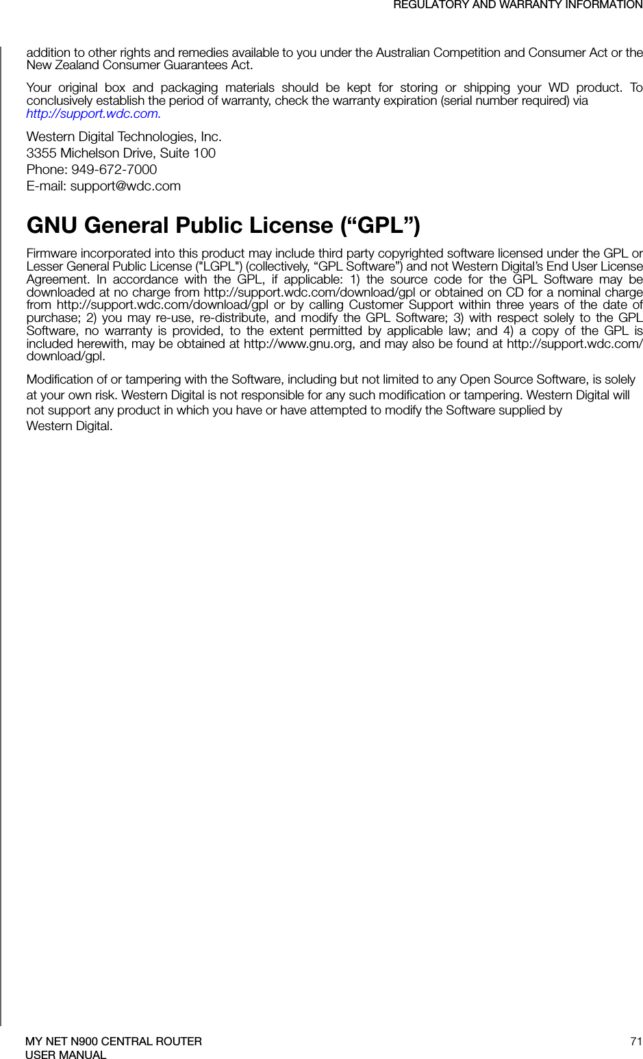 REGULATORY AND WARRANTY INFORMATION71MY NET N900 CENTRAL ROUTERUSER MANUALaddition to other rights and remedies available to you under the Australian Competition and Consumer Act or the New Zealand Consumer Guarantees Act.Your original box and packaging materials should be kept for storing or shipping your WD product. To conclusively establish the period of warranty, check the warranty expiration (serial number required) via  http://support.wdc.com. Western Digital Technologies, Inc. 3355 Michelson Drive, Suite 100 Phone: 949-672-7000 E-mail: support@wdc.comGNU General Public License (“GPL”)Firmware incorporated into this product may include third party copyrighted software licensed under the GPL or Lesser General Public License (&quot;LGPL&quot;) (collectively, “GPL Software”) and not Western Digital’s End User License Agreement. In accordance with the GPL, if applicable: 1) the source code for the GPL Software may be downloaded at no charge from http://support.wdc.com/download/gpl or obtained on CD for a nominal charge from http://support.wdc.com/download/gpl or by calling Customer Support within three years of the date of purchase; 2) you may re-use, re-distribute, and modify the GPL Software; 3) with respect solely to the GPL Software, no warranty is provided, to the extent permitted by applicable law; and 4) a copy of the GPL is included herewith, may be obtained at http://www.gnu.org, and may also be found at http://support.wdc.com/download/gpl.Modification of or tampering with the Software, including but not limited to any Open Source Software, is solely at your own risk. Western Digital is not responsible for any such modification or tampering. Western Digital will not support any product in which you have or have attempted to modify the Software supplied by  Western Digital.