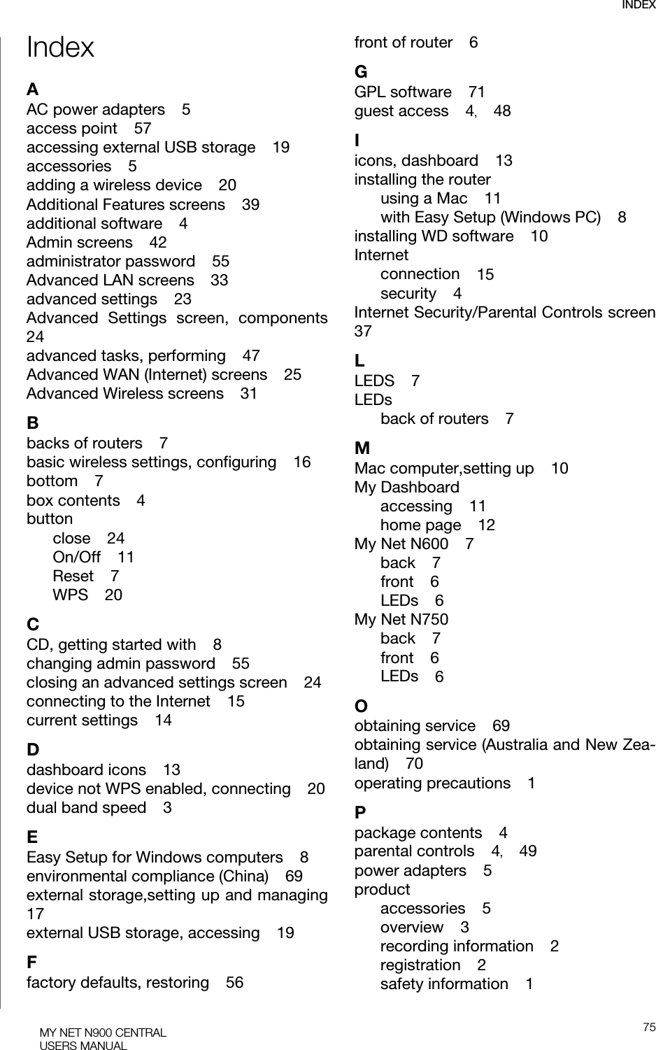 INDEX75MY NET N900 CENTRALUSERS MANUALIndexAAC power adapters    5access point    57accessing external USB storage    19accessories    5adding a wireless device    20Additional Features screens    39additional software    4Admin screens    42administrator password    55Advanced LAN screens    33advanced settings    23Advanced Settings screen, components24advanced tasks, performing    47Advanced WAN (Internet) screens    25Advanced Wireless screens    31Bbacks of routers    7basic wireless settings, configuring    16bottom    7box contents    4buttonclose    24On/Off    11Reset    7WPS    20CCD, getting started with    8changing admin password    55closing an advanced settings screen    24connecting to the Internet    15current settings    14Ddashboard icons    13device not WPS enabled, connecting    20dual band speed    3EEasy Setup for Windows computers    8environmental compliance (China)    69external storage,setting up and managing17external USB storage, accessing    19Ffactory defaults, restoring    56front of router    6GGPL software    71guest access    4,    48Iicons, dashboard    13installing the routerusing a Mac    11with Easy Setup (Windows PC)    8installing WD software    10Internetconnection    15security    4Internet Security/Parental Controls screen37LLEDS    7LEDsback of routers    7MMac computer,setting up    10My Dashboardaccessing    11home page    12My Net N600    7back    7front    6LEDs    6My Net N750back    7front    6LEDs    6Oobtaining service    69obtaining service (Australia and New Zea-land)    70operating precautions    1Ppackage contents    4parental controls    4,    49power adapters    5productaccessories    5overview    3recording information    2registration    2safety information    1