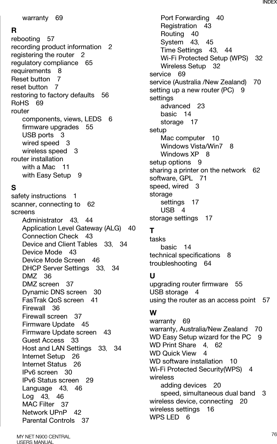 INDEX76MY NET N900 CENTRALUSERS MANUALwarranty    69Rrebooting    57recording product information    2registering the router    2regulatory compliance    65requirements    8Reset button    7reset button    7restoring to factory defaults    56RoHS    69routercomponents, views, LEDS    6firmware upgrades    55USB ports    3wired speed    3wireless speed    3router installationwith a Mac    11with Easy Setup    9Ssafety instructions    1scanner, connecting to    62screensAdministrator    43,    44Application Level Gateway (ALG)    40Connection Check    43Device and Client Tables    33,    34Device Mode    43Device Mode Screen    46DHCP Server Settings    33,    34DMZ    36DMZ screen    37Dynamic DNS screen    30FasTrak QoS screen    41Firewall    36Firewall screen    37Firmware Update    45Firmware Update screen    43Guest Access    33Host and LAN Settings    33,    34Internet Setup    26Internet Status    26IPv6 screen    30IPv6 Status screen    29Language    43,    46Log    43,    46MAC Filter    37Network UPnP    42Parental Controls    37Port Forwarding    40Registration    43Routing    40System    43,    45Time Settings    43,    44Wi-Fi Protected Setup (WPS)    32Wireless Setup    32service    69service (Australia /New Zealand)    70setting up a new router (PC)    9settingsadvanced    23basic    14storage    17setupMac computer    10Windows Vista/Win7    8Windows XP    8setup options    9sharing a printer on the network    62software, GPL    71speed, wired    3storagesettings    17USB    4storage settings    17Ttasksbasic    14technical specifications    8troubleshooting    64Uupgrading router firmware    55USB storage    4using the router as an access point    57Wwarranty    69warranty, Australia/New Zealand    70WD Easy Setup wizard for the PC    9WD Print Share    4,    62WD Quick View    4WD software installation    10Wi-Fi Protected Security(WPS)    4wirelessadding devices    20speed, simultaneous dual band    3wireless device, connecting    20wireless settings    16WPS LED    6