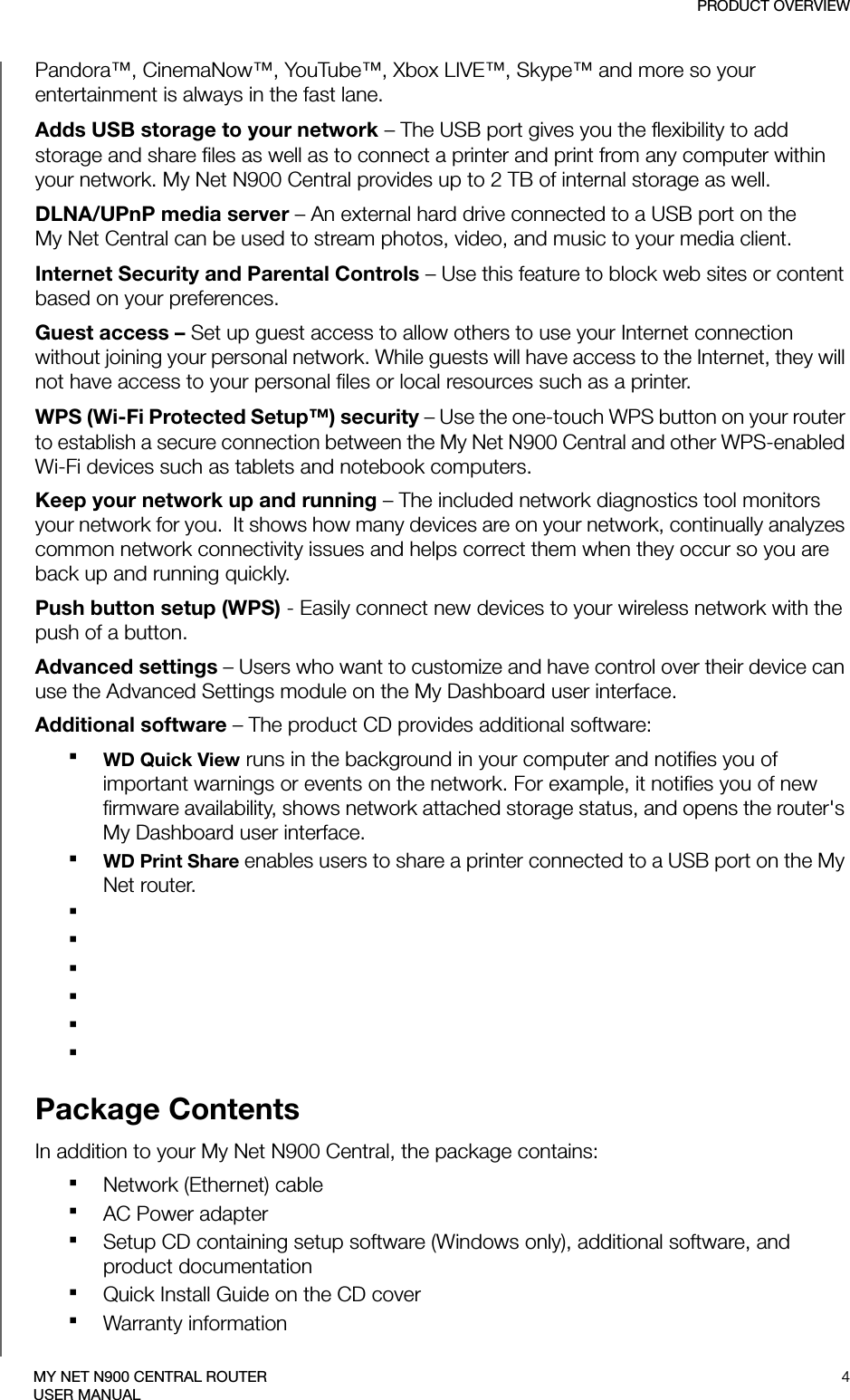 PRODUCT OVERVIEW4MY NET N900 CENTRAL ROUTERUSER MANUALPandora™, CinemaNow™, YouTube™, Xbox LIVE™, Skype™ and more so your entertainment is always in the fast lane.Adds USB storage to your network – The USB port gives you the flexibility to add storage and share files as well as to connect a printer and print from any computer within your network. My Net N900 Central provides up to 2 TB of internal storage as well.DLNA/UPnP media server – An external hard drive connected to a USB port on the  My Net Central can be used to stream photos, video, and music to your media client. Internet Security and Parental Controls – Use this feature to block web sites or content based on your preferences. Guest access – Set up guest access to allow others to use your Internet connection without joining your personal network. While guests will have access to the Internet, they will not have access to your personal files or local resources such as a printer.WPS (Wi-Fi Protected Setup™) security – Use the one-touch WPS button on your router to establish a secure connection between the My Net N900 Central and other WPS-enabled Wi-Fi devices such as tablets and notebook computers. Keep your network up and running – The included network diagnostics tool monitors your network for you.  It shows how many devices are on your network, continually analyzes common network connectivity issues and helps correct them when they occur so you are back up and running quickly.Push button setup (WPS) - Easily connect new devices to your wireless network with the push of a button. Advanced settings – Users who want to customize and have control over their device can use the Advanced Settings module on the My Dashboard user interface.Additional software – The product CD provides additional software:WD Quick View runs in the background in your computer and notifies you of important warnings or events on the network. For example, it notifies you of new firmware availability, shows network attached storage status, and opens the router&apos;s My Dashboard user interface.WD Print Share enables users to share a printer connected to a USB port on the My Net router.Package ContentsIn addition to your My Net N900 Central, the package contains:Network (Ethernet) cable AC Power adapterSetup CD containing setup software (Windows only), additional software, and product documentation Quick Install Guide on the CD coverWarranty information