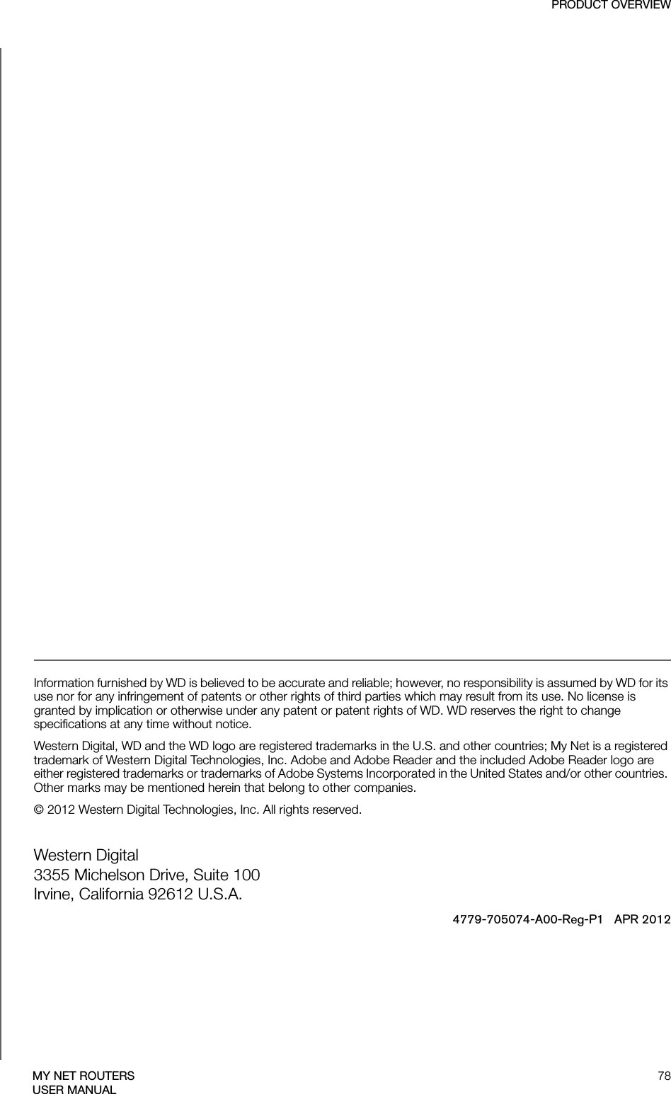 PRODUCT OVERVIEW78MY NET ROUTERSUSER MANUAL Information furnished by WD is believed to be accurate and reliable; however, no responsibility is assumed by WD for its use nor for any infringement of patents or other rights of third parties which may result from its use. No license is granted by implication or otherwise under any patent or patent rights of WD. WD reserves the right to change specifications at any time without notice.Western Digital, WD and the WD logo are registered trademarks in the U.S. and other countries; My Net is a registered trademark of Western Digital Technologies, Inc. Adobe and Adobe Reader and the included Adobe Reader logo are either registered trademarks or trademarks of Adobe Systems Incorporated in the United States and/or other countries. Other marks may be mentioned herein that belong to other companies.© 2012 Western Digital Technologies, Inc. All rights reserved.Western Digital 3355 Michelson Drive, Suite 100 Irvine, California 92612 U.S.A.4779-705074-A00-Reg-P1   APR 2012