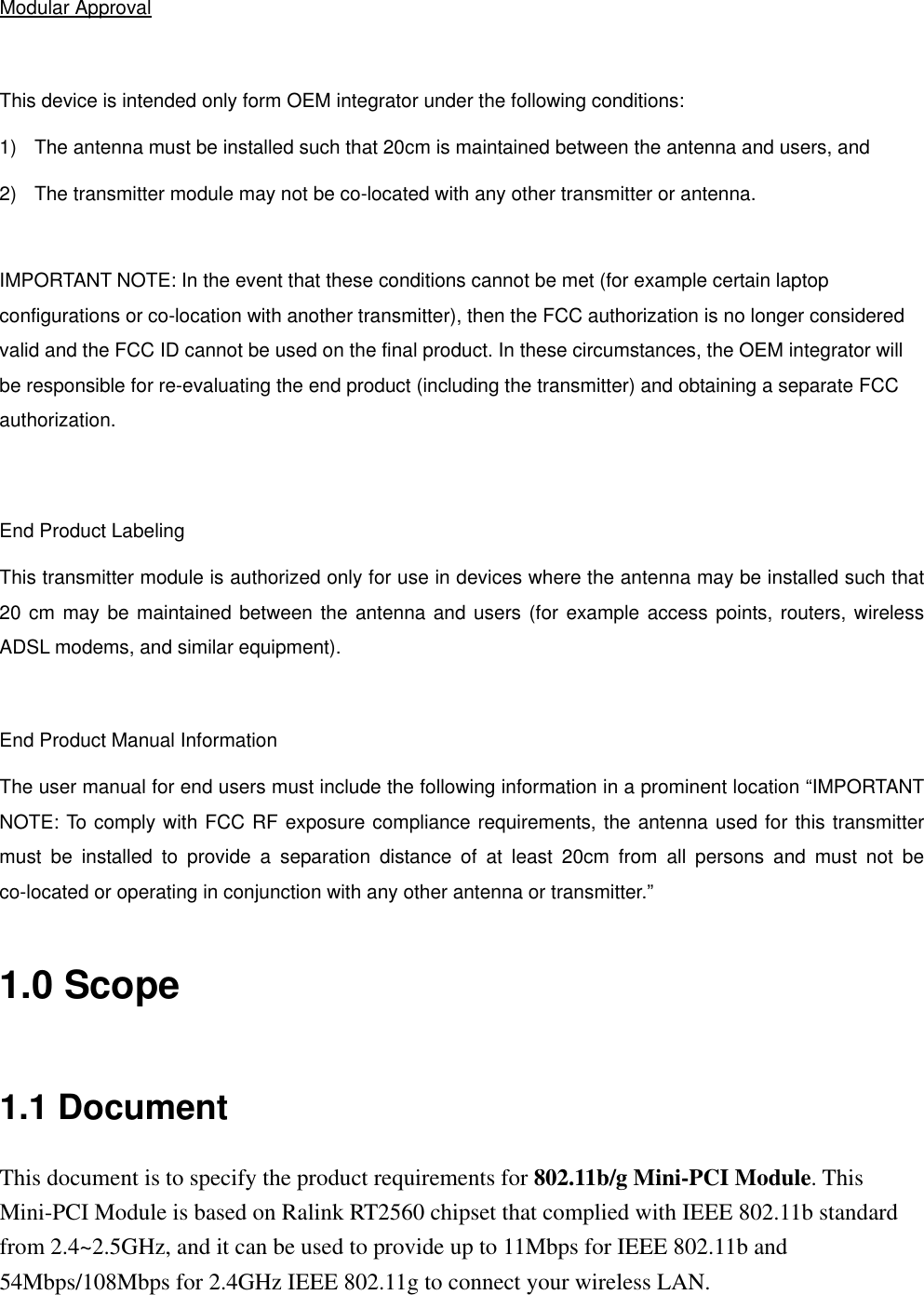  Modular Approval  This device is intended only form OEM integrator under the following conditions: 1)  The antenna must be installed such that 20cm is maintained between the antenna and users, and 2)  The transmitter module may not be co-located with any other transmitter or antenna.  IMPORTANT NOTE: In the event that these conditions cannot be met (for example certain laptop configurations or co-location with another transmitter), then the FCC authorization is no longer considered valid and the FCC ID cannot be used on the final product. In these circumstances, the OEM integrator will be responsible for re-evaluating the end product (including the transmitter) and obtaining a separate FCC authorization.   End Product Labeling This transmitter module is authorized only for use in devices where the antenna may be installed such that 20 cm may be maintained between the antenna and users (for example access points, routers, wireless ADSL modems, and similar equipment).    End Product Manual Information The user manual for end users must include the following information in a prominent location “IMPORTANT NOTE: To comply with FCC RF exposure compliance requirements, the antenna used for this transmitter must be installed to provide a separation distance of at least 20cm from all persons and must not be co-located or operating in conjunction with any other antenna or transmitter.” 1.0 Scope 1.1 Document This document is to specify the product requirements for 802.11b/g Mini-PCI Module. This Mini-PCI Module is based on Ralink RT2560 chipset that complied with IEEE 802.11b standard from 2.4~2.5GHz, and it can be used to provide up to 11Mbps for IEEE 802.11b and 54Mbps/108Mbps for 2.4GHz IEEE 802.11g to connect your wireless LAN. 