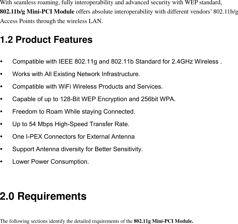  With seamless roaming, fully interoperability and advanced security with WEP standard, 802.11b/g Mini-PCI Module offers absolute interoperability with different vendors’ 802.11b/g Access Points through the wireless LAN. 1.2 Product Features   Compatible with IEEE 802.11g and 802.11b Standard for 2.4GHz Wireless .   Works with All Existing Network Infrastructure.   Compatible with WiFi Wireless Products and Services.   Capable of up to 128-Bit WEP Encryption and 256bit WPA.   Freedom to Roam While staying Connected.   Up to 54 Mbps High-Speed Transfer Rate.   One I-PEX Connectors for External Antenna   Support Antenna diversity for Better Sensitivity.   Lower Power Consumption.  2.0 Requirements The following sections identify the detailed requirements of the 802.11g Mini-PCI Module. 