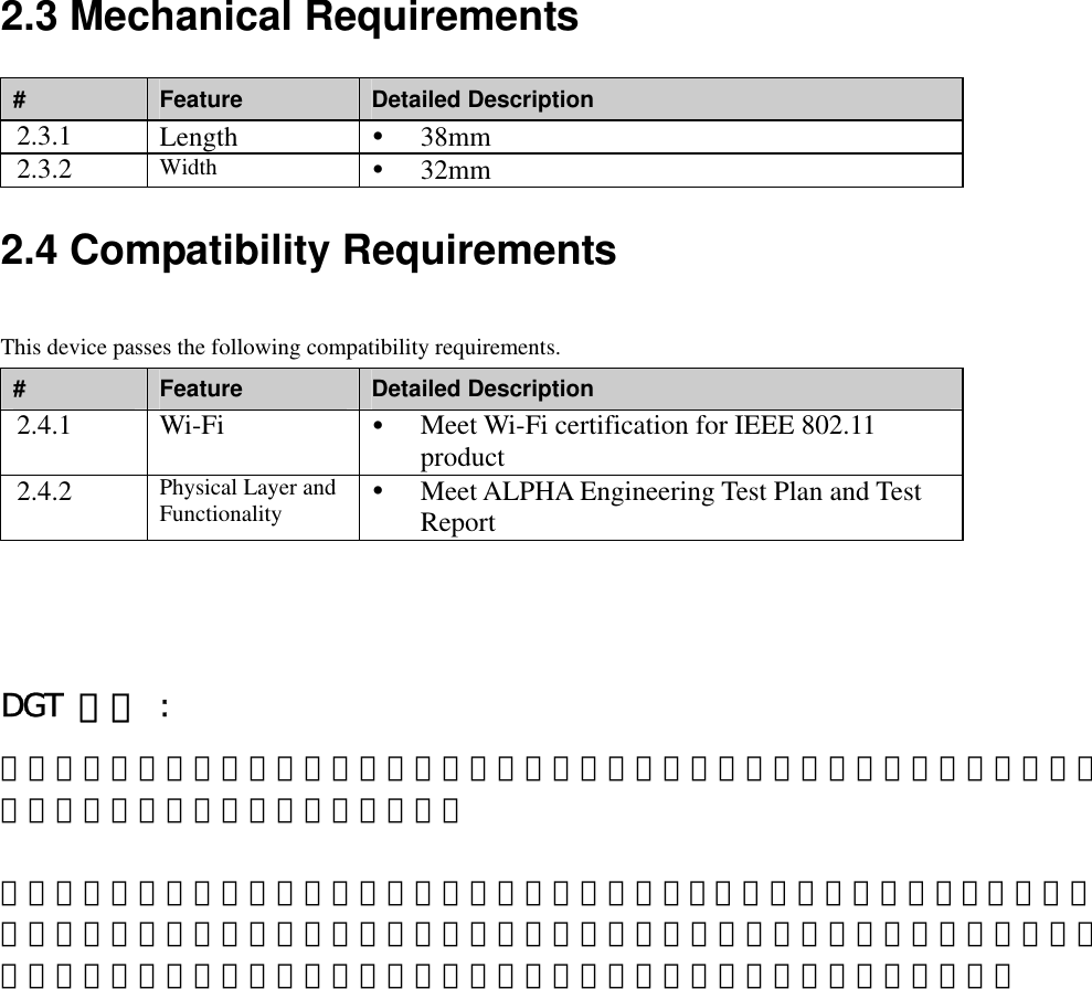 2.3 Mechanical Requirements #  Feature  Detailed Description 2.3.1  Length    38mm 2.3.2  Width    32mm  2.4 Compatibility Requirements This device passes the following compatibility requirements. #  Feature  Detailed Description 2.4.1 Wi-Fi    Meet Wi-Fi certification for IEEE 802.11 product 2.4.2  Physical Layer and Functionality   Meet ALPHA Engineering Test Plan and Test Report  DGT 警語 : 經型式認證合格之低功率射頻電機，非經許可，公司、商號或使用者均不得擅自變更頻率、加大功率或變更原設計之特性及功能。   低功率射頻電機之使用不得影響飛航安全及干擾合法通信；經發現有干擾現象時，應立即停用，並改善至無干擾時方得繼續使用。前項合法通信，指依電信法規定作業之無線電通信。低功率射頻電機須忍受合法通信或工業、科學及醫療用電波輻射性電機設備之干擾。 