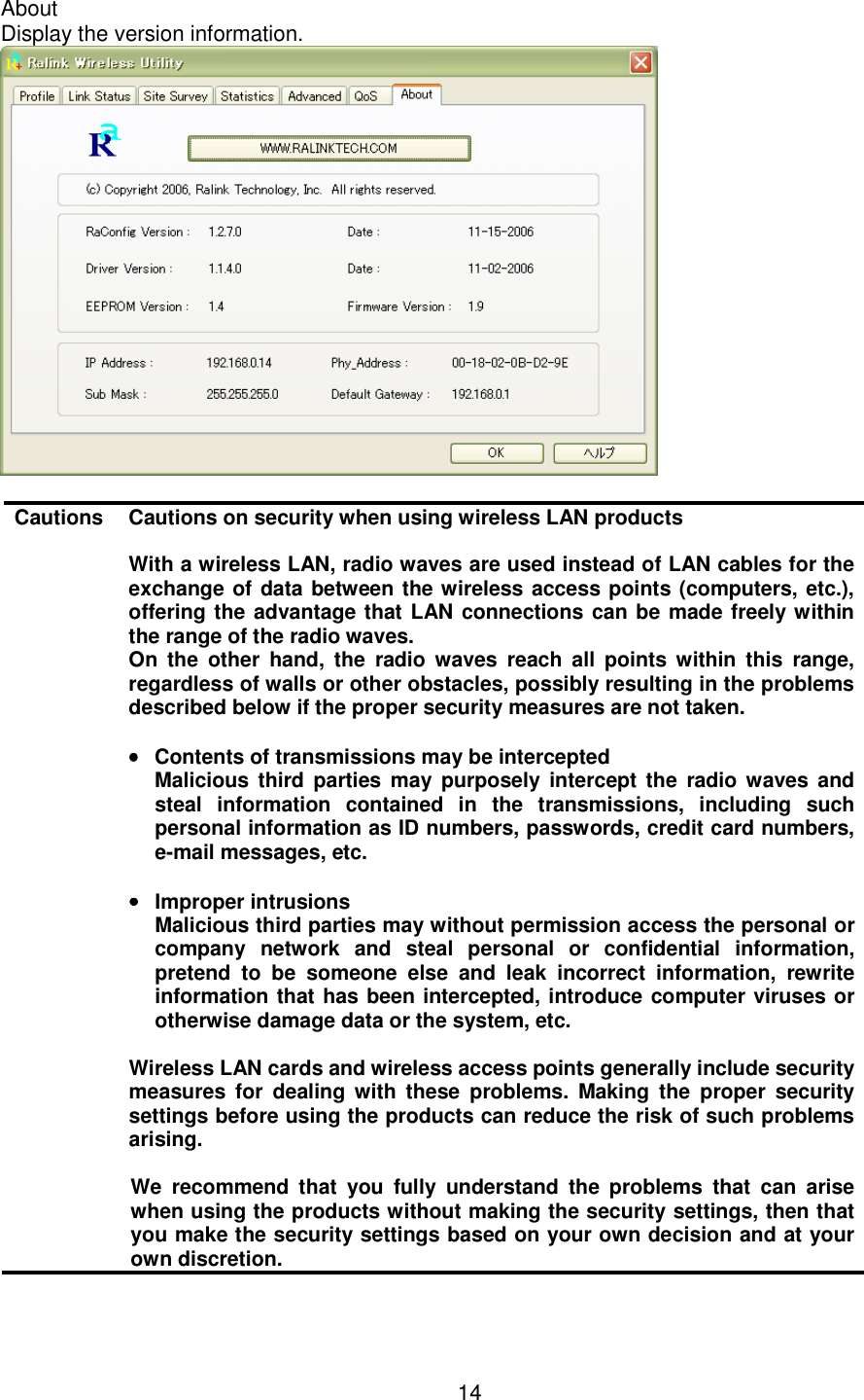    14  About Display the version information.   Cautions Cautions on security when using wireless LAN products  With a wireless LAN, radio waves are used instead of LAN cables for the exchange of data between the wireless access points (computers, etc.), offering the advantage that LAN connections can be made freely within the range of the radio waves. On  the  other  hand,  the  radio  waves  reach  all  points  within  this  range, regardless of walls or other obstacles, possibly resulting in the problems described below if the proper security measures are not taken.  ••••  Contents of transmissions may be intercepted   Malicious  third  parties  may  purposely  intercept the  radio waves and steal  information  contained  in  the  transmissions,  including  such personal information as ID numbers, passwords, credit card numbers, e-mail messages, etc.  ••••  Improper intrusions   Malicious third parties may without permission access the personal or company  network  and  steal  personal  or  confidential  information, pretend  to  be  someone  else  and  leak  incorrect  information,  rewrite information that has been intercepted, introduce computer viruses or otherwise damage data or the system, etc.  Wireless LAN cards and wireless access points generally include security measures  for  dealing  with  these  problems.  Making  the  proper  security settings before using the products can reduce the risk of such problems arising.  We  recommend  that  you  fully  understand  the  problems  that  can  arise when using the products without making the security settings, then that you make the security settings based on your own decision and at your own discretion.  