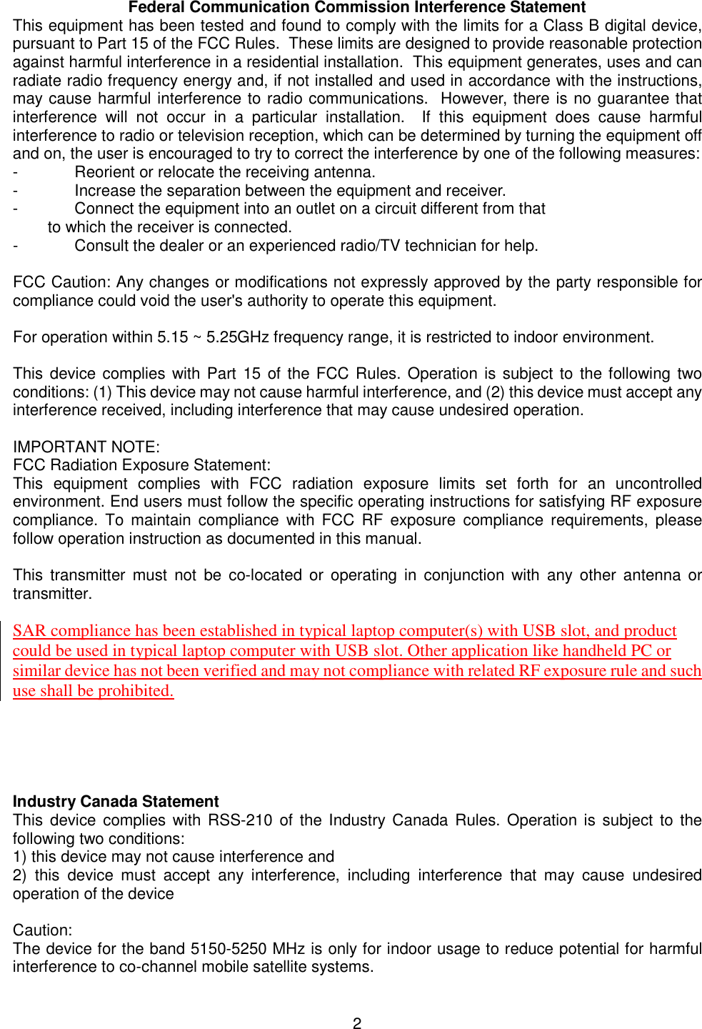    2  Federal Communication Commission Interference Statement This equipment has been tested and found to comply with the limits for a Class B digital device, pursuant to Part 15 of the FCC Rules.  These limits are designed to provide reasonable protection against harmful interference in a residential installation.  This equipment generates, uses and can radiate radio frequency energy and, if not installed and used in accordance with the instructions, may cause harmful interference to radio communications.  However, there is no guarantee that interference  will  not  occur  in  a  particular  installation.    If  this  equipment  does  cause  harmful interference to radio or television reception, which can be determined by turning the equipment off and on, the user is encouraged to try to correct the interference by one of the following measures: -  Reorient or relocate the receiving antenna. -  Increase the separation between the equipment and receiver. -  Connect the equipment into an outlet on a circuit different from that to which the receiver is connected. -  Consult the dealer or an experienced radio/TV technician for help.  FCC Caution: Any changes or modifications not expressly approved by the party responsible for compliance could void the user&apos;s authority to operate this equipment.  For operation within 5.15 ~ 5.25GHz frequency range, it is restricted to indoor environment.  This device complies  with Part 15 of the FCC Rules. Operation is subject to  the following two conditions: (1) This device may not cause harmful interference, and (2) this device must accept any interference received, including interference that may cause undesired operation.  IMPORTANT NOTE: FCC Radiation Exposure Statement: This  equipment  complies  with  FCC  radiation  exposure  limits  set  forth  for  an  uncontrolled environment. End users must follow the specific operating instructions for satisfying RF exposure compliance.  To  maintain  compliance  with  FCC  RF  exposure  compliance  requirements,  please follow operation instruction as documented in this manual.  This  transmitter  must  not  be  co-located or  operating  in  conjunction  with  any  other  antenna  or transmitter.  SAR compliance has been established in typical laptop computer(s) with USB slot, and product could be used in typical laptop computer with USB slot. Other application like handheld PC or similar device has not been verified and may not compliance with related RF exposure rule and such use shall be prohibited.      Industry Canada Statement This  device  complies with RSS-210  of  the Industry  Canada  Rules.  Operation is  subject  to the following two conditions: 1) this device may not cause interference and 2)  this  device  must  accept  any  interference,  including  interference  that  may  cause  undesired operation of the device  Caution: The device for the band 5150-5250 MHz is only for indoor usage to reduce potential for harmful interference to co-channel mobile satellite systems.  