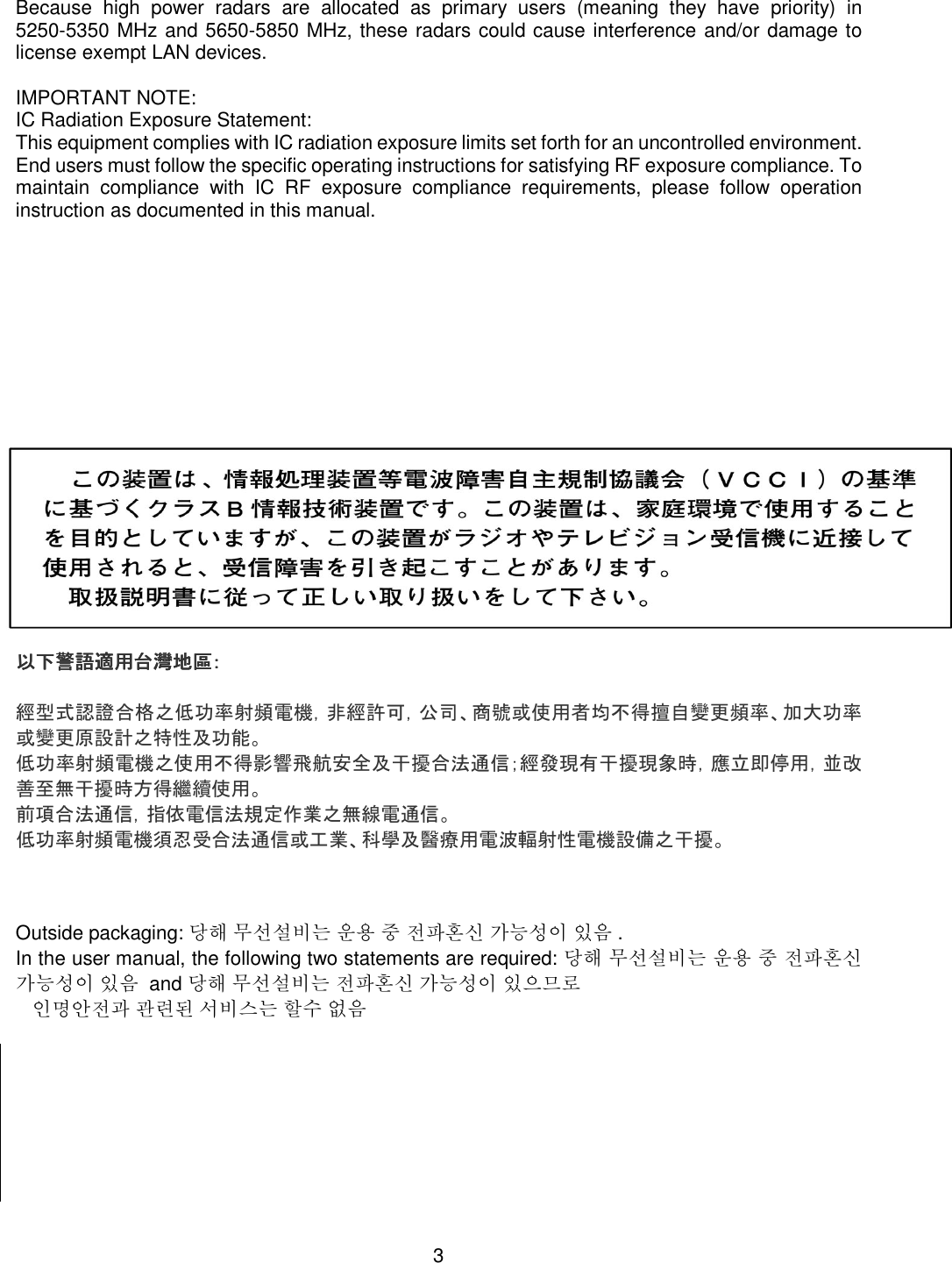    3  Because  high  power  radars  are  allocated  as  primary  users  (meaning  they  have  priority)  in 5250-5350 MHz and 5650-5850 MHz, these radars could cause interference and/or damage to license exempt LAN devices.  IMPORTANT NOTE: IC Radiation Exposure Statement: This equipment complies with IC radiation exposure limits set forth for an uncontrolled environment. End users must follow the specific operating instructions for satisfying RF exposure compliance. To maintain  compliance  with  IC  RF  exposure  compliance  requirements,  please  follow  operation instruction as documented in this manual.                    以下警語適用台灣地區以下警語適用台灣地區以下警語適用台灣地區以下警語適用台灣地區：：：：     經型式認證合格之低功率射頻電機，非經許可，公司、商號或使用者均不得擅自變更頻率、加大功率或變更原設計之特性及功能。 低功率射頻電機之使用不得影響飛航安全及干擾合法通信；經發現有干擾現象時，應立即停用，並改善至無干擾時方得繼續使用。 前項合法通信，指依電信法規定作業之無線電通信。 低功率射頻電機須忍受合法通信或工業、科學及醫療用電波輻射性電機設備之干擾。    Outside packaging: 당해 무선설비는 운용 중 전파혼신 가능성이 있음 .   In the user manual, the following two statements are required: 당해 무선설비는 운용 중 전파혼신 가능성이 있음  and 당해 무선설비는 전파혼신 가능성이 있으므로     인명안전과 관련된 서비스는 할수 없음         
