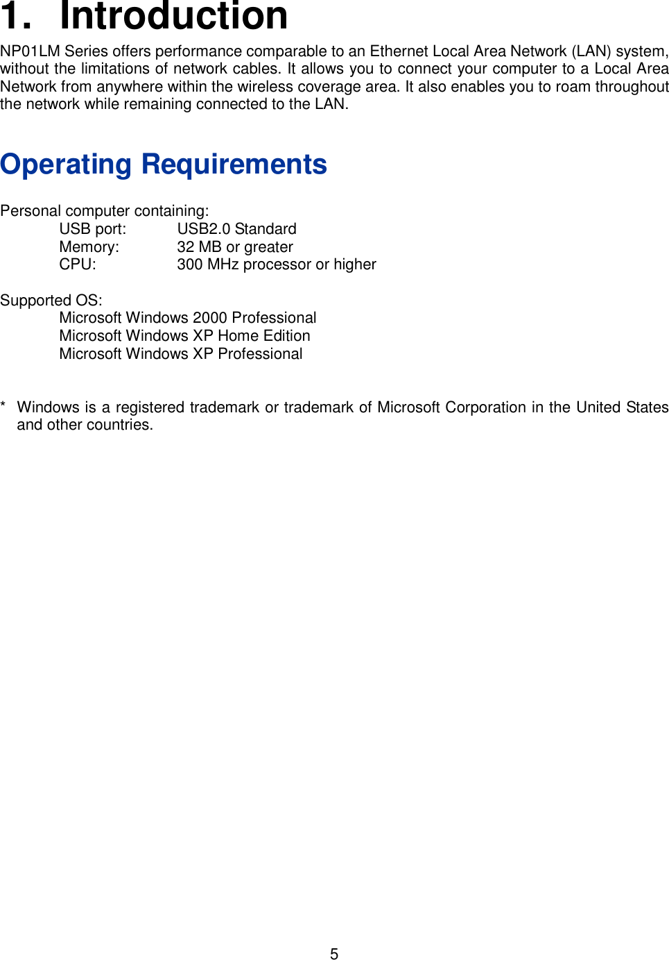    5   1.  Introduction NP01LM Series offers performance comparable to an Ethernet Local Area Network (LAN) system, without the limitations of network cables. It allows you to connect your computer to a Local Area Network from anywhere within the wireless coverage area. It also enables you to roam throughout the network while remaining connected to the LAN.   Operating Requirements  Personal computer containing:   USB port:  USB2.0 Standard   Memory:  32 MB or greater   CPU:  300 MHz processor or higher  Supported OS:   Microsoft Windows 2000 Professional   Microsoft Windows XP Home Edition   Microsoft Windows XP Professional   *  Windows is a registered trademark or trademark of Microsoft Corporation in the United States and other countries. 