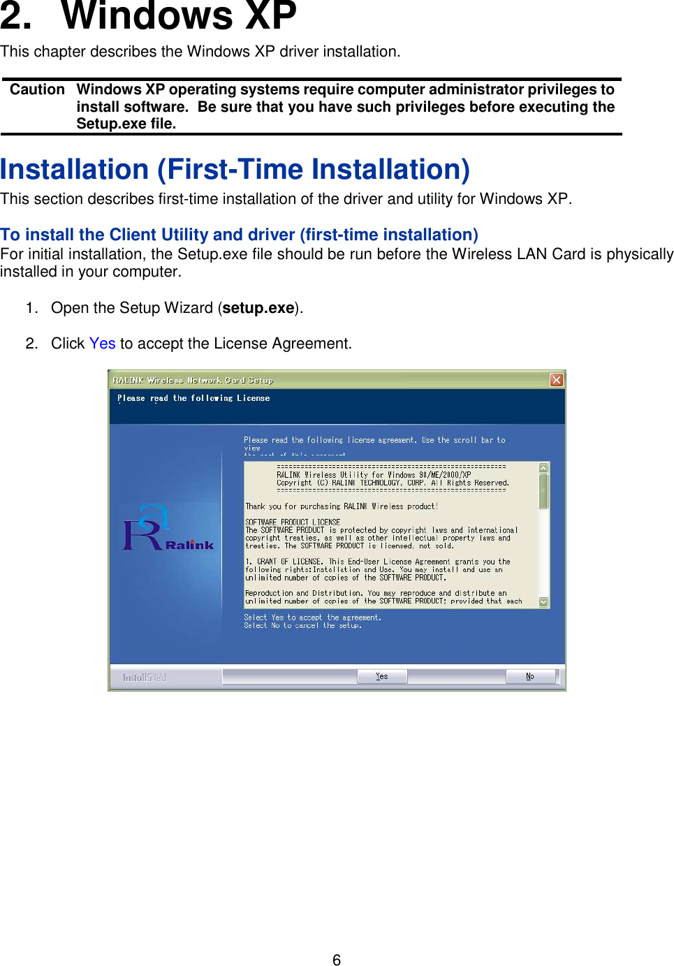    6   2.  Windows XP This chapter describes the Windows XP driver installation.  Caution  Windows XP operating systems require computer administrator privileges to install software.  Be sure that you have such privileges before executing the Setup.exe file. Installation (First-Time Installation) This section describes first-time installation of the driver and utility for Windows XP.   To install the Client Utility and driver (first-time installation) For initial installation, the Setup.exe file should be run before the Wireless LAN Card is physically installed in your computer.  1.  Open the Setup Wizard (setup.exe).  2.  Click Yes to accept the License Agreement.      