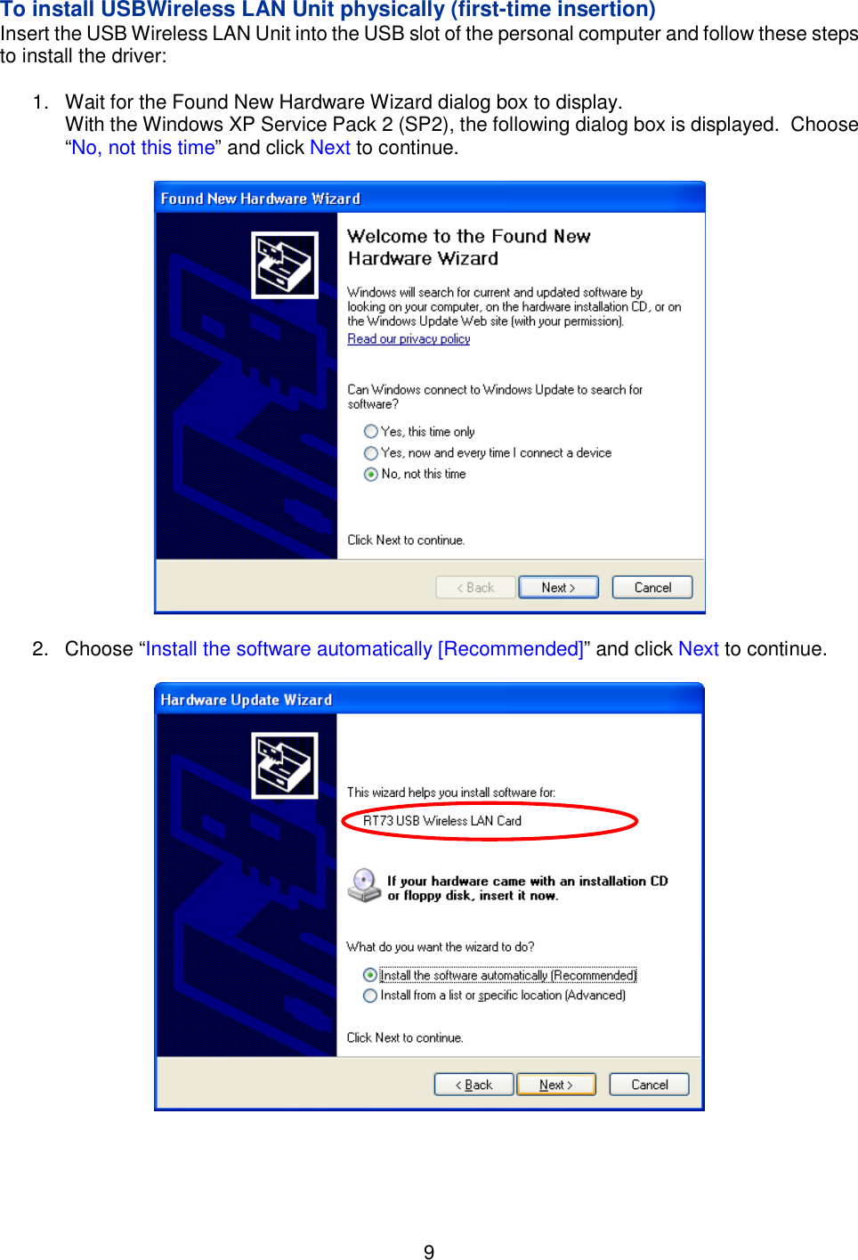    9   To install USBWireless LAN Unit physically (first-time insertion) Insert the USB Wireless LAN Unit into the USB slot of the personal computer and follow these steps to install the driver:  1.  Wait for the Found New Hardware Wizard dialog box to display. With the Windows XP Service Pack 2 (SP2), the following dialog box is displayed.  Choose “No, not this time” and click Next to continue.    2.  Choose “Install the software automatically [Recommended]” and click Next to continue.      