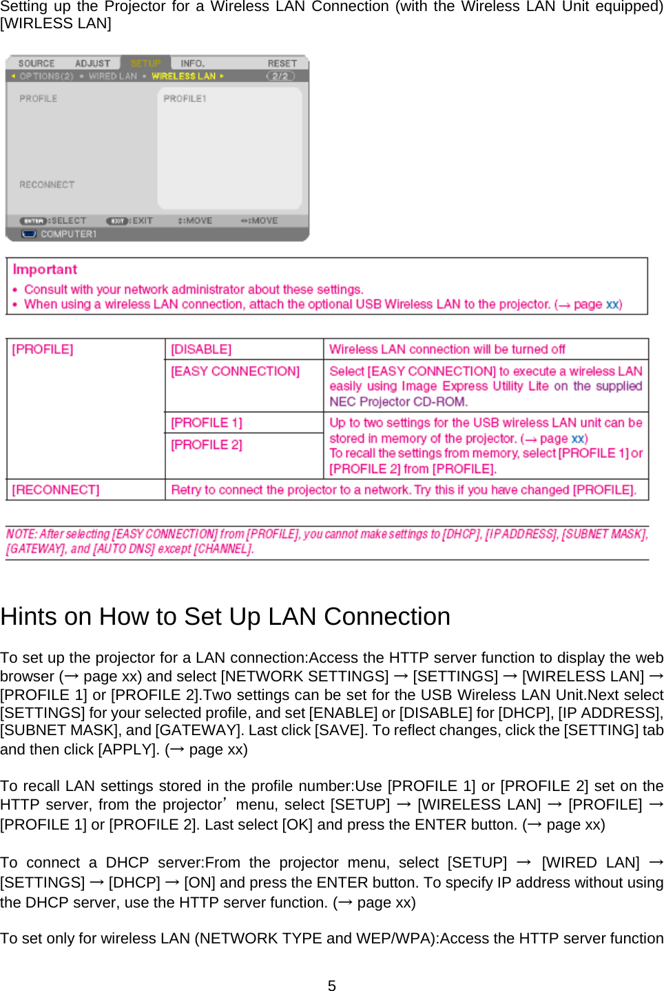    5  Setting up the Projector for a Wireless LAN Connection (with the Wireless LAN Unit equipped) [WIRLESS LAN]     Hints on How to Set Up LAN Connection  To set up the projector for a LAN connection:Access the HTTP server function to display the web browser (→ page xx) and select [NETWORK SETTINGS] → [SETTINGS] → [WIRELESS LAN] → [PROFILE 1] or [PROFILE 2].Two settings can be set for the USB Wireless LAN Unit.Next select [SETTINGS] for your selected profile, and set [ENABLE] or [DISABLE] for [DHCP], [IP ADDRESS], [SUBNET MASK], and [GATEWAY]. Last click [SAVE]. To reflect changes, click the [SETTING] tab and then click [APPLY]. (→ page xx)  To recall LAN settings stored in the profile number:Use [PROFILE 1] or [PROFILE 2] set on the HTTP server, from the projector’ menu, select [SETUP] → [WIRELESS LAN] → [PROFILE] → [PROFILE 1] or [PROFILE 2]. Last select [OK] and press the ENTER button. (→ page xx)  To connect a DHCP server:From the projector menu, select [SETUP] → [WIRED LAN] → [SETTINGS] → [DHCP] → [ON] and press the ENTER button. To specify IP address without using the DHCP server, use the HTTP server function. (→ page xx)  To set only for wireless LAN (NETWORK TYPE and WEP/WPA):Access the HTTP server function 