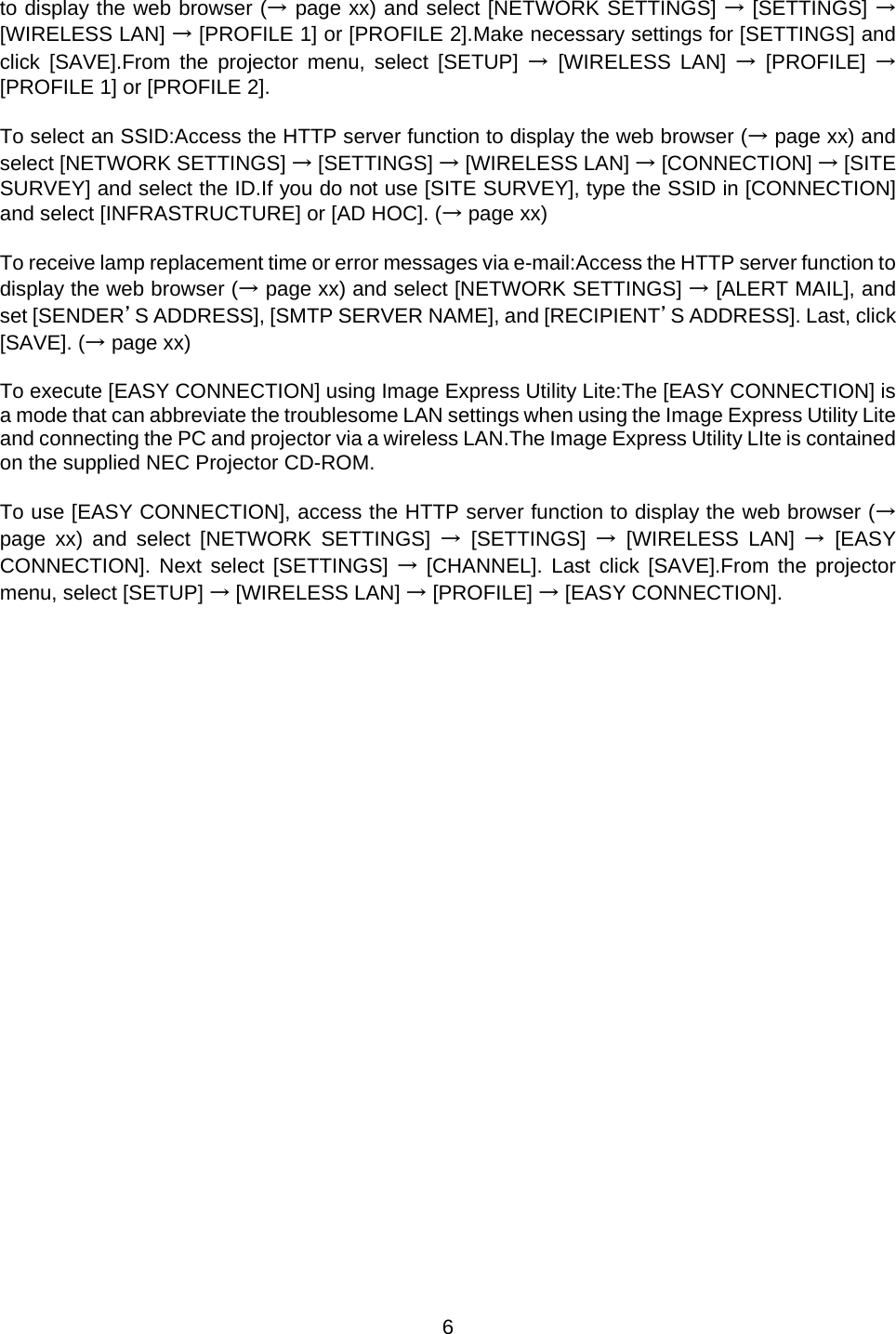    6  to display the web browser (→ page xx) and select [NETWORK SETTINGS] → [SETTINGS] → [WIRELESS LAN] → [PROFILE 1] or [PROFILE 2].Make necessary settings for [SETTINGS] and click [SAVE].From the projector menu, select [SETUP] → [WIRELESS LAN] → [PROFILE] → [PROFILE 1] or [PROFILE 2].   To select an SSID:Access the HTTP server function to display the web browser (→ page xx) and select [NETWORK SETTINGS] → [SETTINGS] → [WIRELESS LAN] → [CONNECTION] → [SITE SURVEY] and select the ID.If you do not use [SITE SURVEY], type the SSID in [CONNECTION] and select [INFRASTRUCTURE] or [AD HOC]. (→ page xx)  To receive lamp replacement time or error messages via e-mail:Access the HTTP server function to display the web browser (→ page xx) and select [NETWORK SETTINGS] → [ALERT MAIL], and set [SENDER’S ADDRESS], [SMTP SERVER NAME], and [RECIPIENT’S ADDRESS]. Last, click [SAVE]. (→ page xx)  To execute [EASY CONNECTION] using Image Express Utility Lite:The [EASY CONNECTION] is a mode that can abbreviate the troublesome LAN settings when using the Image Express Utility Lite and connecting the PC and projector via a wireless LAN.The Image Express Utility LIte is contained on the supplied NEC Projector CD-ROM.   To use [EASY CONNECTION], access the HTTP server function to display the web browser (→ page xx) and select [NETWORK SETTINGS] → [SETTINGS] → [WIRELESS LAN] → [EASY CONNECTION]. Next select [SETTINGS] → [CHANNEL]. Last click [SAVE].From the projector menu, select [SETUP] → [WIRELESS LAN] → [PROFILE] → [EASY CONNECTION].    