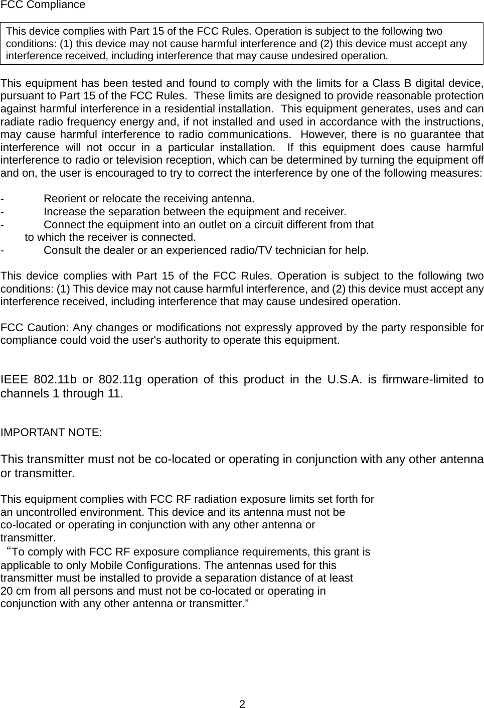    2   FCC Compliance  This device complies with Part 15 of the FCC Rules. Operation is subject to the following two conditions: (1) this device may not cause harmful interference and (2) this device must accept any interference received, including interference that may cause undesired operation.  This equipment has been tested and found to comply with the limits for a Class B digital device, pursuant to Part 15 of the FCC Rules.  These limits are designed to provide reasonable protection against harmful interference in a residential installation.  This equipment generates, uses and can radiate radio frequency energy and, if not installed and used in accordance with the instructions, may cause harmful interference to radio communications.  However, there is no guarantee that interference will not occur in a particular installation.  If this equipment does cause harmful interference to radio or television reception, which can be determined by turning the equipment off and on, the user is encouraged to try to correct the interference by one of the following measures:  -  Reorient or relocate the receiving antenna. -  Increase the separation between the equipment and receiver. -  Connect the equipment into an outlet on a circuit different from that to which the receiver is connected. -  Consult the dealer or an experienced radio/TV technician for help.  This device complies with Part 15 of the FCC Rules. Operation is subject to the following two conditions: (1) This device may not cause harmful interference, and (2) this device must accept any interference received, including interference that may cause undesired operation.  FCC Caution: Any changes or modifications not expressly approved by the party responsible for compliance could void the user&apos;s authority to operate this equipment.   IEEE 802.11b or 802.11g operation of this product in the U.S.A. is firmware-limited to channels 1 through 11.   IMPORTANT NOTE:  This transmitter must not be co-located or operating in conjunction with any other antenna or transmitter.  This equipment complies with FCC RF radiation exposure limits set forth for an uncontrolled environment. This device and its antenna must not be co-located or operating in conjunction with any other antenna or transmitter. “To comply with FCC RF exposure compliance requirements, this grant is applicable to only Mobile Configurations. The antennas used for this transmitter must be installed to provide a separation distance of at least 20 cm from all persons and must not be co-located or operating in conjunction with any other antenna or transmitter.”      