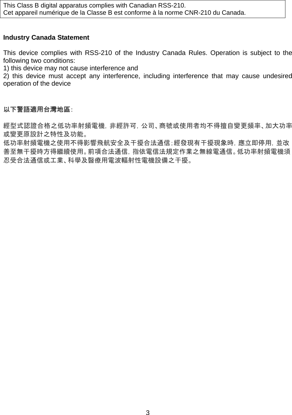    3      Industry Canada Statement  This device complies with RSS-210 of the Industry Canada Rules. Operation is subject to the following two conditions: 1) this device may not cause interference and 2) this device must accept any interference, including interference that may cause undesired operation of the device   以下警語適用台灣地區：  經型式認證合格之低功率射頻電機，非經許可，公司、商號或使用者均不得擅自變更頻率、加大功率或變更原設計之特性及功能。 低功率射頻電機之使用不得影響飛航安全及干擾合法通信；經發現有干擾現象時，應立即停用，並改善至無干擾時方得繼續使用。前項合法通信，指依電信法規定作業之無線電通信。低功率射頻電機須忍受合法通信或工業、科學及醫療用電波輻射性電機設備之干擾。   This Class B digital apparatus complies with Canadian RSS-210. Cet appareil numérique de la Classe B est conforme à la norme CNR-210 du Canada. 