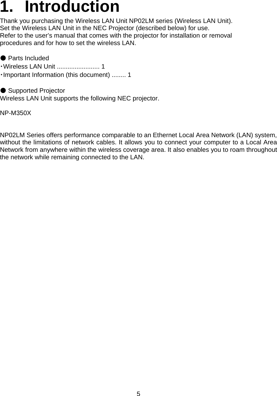    5   1. Introduction Thank you purchasing the Wireless LAN Unit NP02LM series (Wireless LAN Unit). Set the Wireless LAN Unit in the NEC Projector (described below) for use. Refer to the user’s manual that comes with the projector for installation or removal procedures and for how to set the wireless LAN.  ● Parts Included ・Wireless LAN Unit ........................ 1 ・Important Information (this document) ........ 1  ● Supported Projector Wireless LAN Unit supports the following NEC projector.   NP-M350X   NP02LM Series offers performance comparable to an Ethernet Local Area Network (LAN) system, without the limitations of network cables. It allows you to connect your computer to a Local Area Network from anywhere within the wireless coverage area. It also enables you to roam throughout the network while remaining connected to the LAN.   