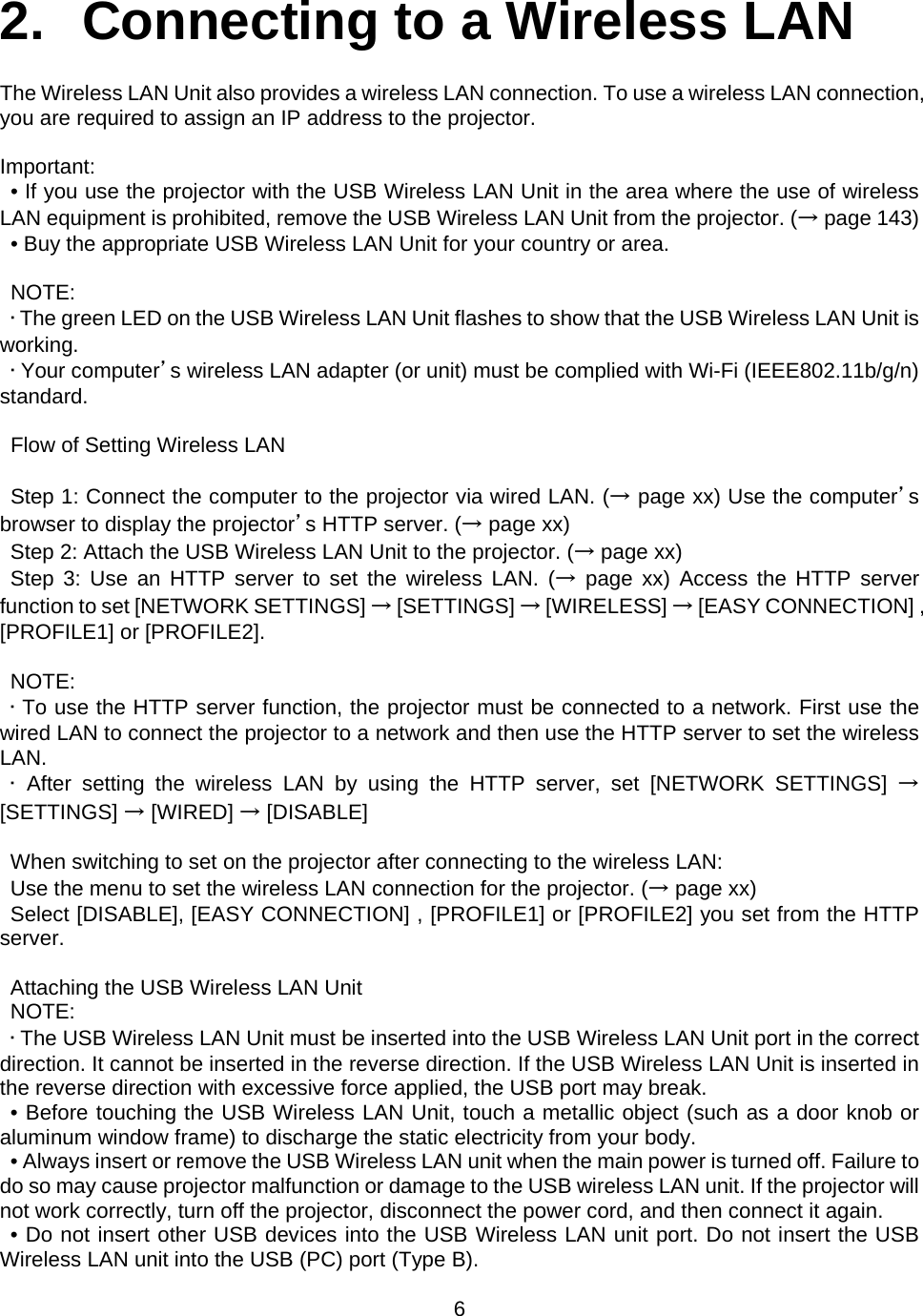    6   2.  Connecting to a Wireless LAN  The Wireless LAN Unit also provides a wireless LAN connection. To use a wireless LAN connection, you are required to assign an IP address to the projector.  Important: • If you use the projector with the USB Wireless LAN Unit in the area where the use of wireless LAN equipment is prohibited, remove the USB Wireless LAN Unit from the projector. (→ page 143)   • Buy the appropriate USB Wireless LAN Unit for your country or area.  NOTE:  • The green LED on the USB Wireless LAN Unit flashes to show that the USB Wireless LAN Unit is working. • Your computer’s wireless LAN adapter (or unit) must be complied with Wi-Fi (IEEE802.11b/g/n) standard.  Flow of Setting Wireless LAN  Step 1: Connect the computer to the projector via wired LAN. (→ page xx) Use the computer’s browser to display the projector’s HTTP server. (→ page xx) Step 2: Attach the USB Wireless LAN Unit to the projector. (→ page xx) Step 3: Use an HTTP server to set the wireless LAN. (→ page xx) Access the HTTP server function to set [NETWORK SETTINGS] → [SETTINGS] → [WIRELESS] → [EASY CONNECTION] , [PROFILE1] or [PROFILE2].  NOTE:  • To use the HTTP server function, the projector must be connected to a network. First use the wired LAN to connect the projector to a network and then use the HTTP server to set the wireless LAN. • After setting the wireless LAN by using the HTTP server, set [NETWORK SETTINGS] → [SETTINGS] → [WIRED] → [DISABLE]  When switching to set on the projector after connecting to the wireless LAN: Use the menu to set the wireless LAN connection for the projector. (→ page xx) Select [DISABLE], [EASY CONNECTION] , [PROFILE1] or [PROFILE2] you set from the HTTP server.  Attaching the USB Wireless LAN Unit NOTE: • The USB Wireless LAN Unit must be inserted into the USB Wireless LAN Unit port in the correct direction. It cannot be inserted in the reverse direction. If the USB Wireless LAN Unit is inserted in the reverse direction with excessive force applied, the USB port may break. • Before touching the USB Wireless LAN Unit, touch a metallic object (such as a door knob or aluminum window frame) to discharge the static electricity from your body. • Always insert or remove the USB Wireless LAN unit when the main power is turned off. Failure to do so may cause projector malfunction or damage to the USB wireless LAN unit. If the projector will not work correctly, turn off the projector, disconnect the power cord, and then connect it again. • Do not insert other USB devices into the USB Wireless LAN unit port. Do not insert the USB Wireless LAN unit into the USB (PC) port (Type B). 