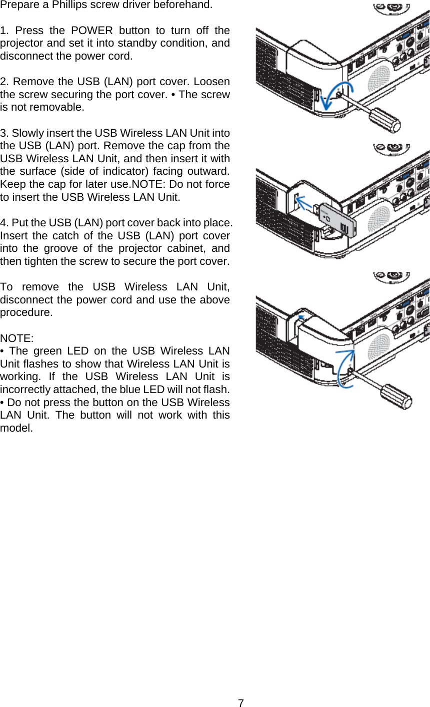    7   Prepare a Phillips screw driver beforehand.  1. Press the POWER button to turn off the projector and set it into standby condition, and disconnect the power cord.  2. Remove the USB (LAN) port cover. Loosen the screw securing the port cover. • The screw is not removable.   3. Slowly insert the USB Wireless LAN Unit into the USB (LAN) port. Remove the cap from the USB Wireless LAN Unit, and then insert it with the surface (side of indicator) facing outward. Keep the cap for later use.NOTE: Do not force to insert the USB Wireless LAN Unit.  4. Put the USB (LAN) port cover back into place. Insert the catch of the USB (LAN) port cover into the groove of the projector cabinet, and then tighten the screw to secure the port cover.  To remove the USB Wireless LAN Unit, disconnect the power cord and use the above procedure.  NOTE:  • The green LED on the USB Wireless LAN Unit flashes to show that Wireless LAN Unit is working. If the USB Wireless LAN Unit is incorrectly attached, the blue LED will not flash. • Do not press the button on the USB Wireless LAN Unit. The button will not work with this model.            