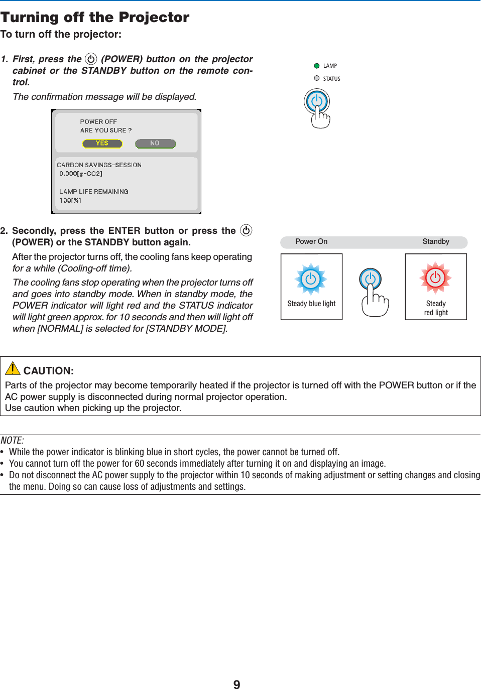 9Turning off the Projector4OTURNOFFTHEPROJECTOR1. First, press the  (POWER) button on the projector cabinet or the STANDBY button on the remote con-trol. The conﬁrmation message will be displayed. 3ECONDLY PRESS THE %.4%2 BUTTON OR PRESS THE0/7%2ORTHE34!.$&quot;9BUTTONAGAIN!FTERTHEPROJECTORTURNSOFFTHECOOLINGFANSKEEPOPERATINGfor a while (Cooling-off time).The cooling fans stop operating when the projector turns offand goes into standby mode. When in standby mode, thePOWER indicator will light red and the STATUS indicatorwill light green approx. for 10 seconds and then will light offwhen [NORMAL] is selected for [STANDBY MODE]. 0OWER/NSteady blue light3TANDBYSteadyred light CAUTION:0ARTSOFTHEPROJECTORMAYBECOMETEMPORARILYHEATEDIFTHEPROJECTORISTURNEDOFFWITHTHE0/7%2BUTTONORIFTHE!#POWERSUPPLYISDISCONNECTEDDURINGNORMALPROJECTOROPERATION5SECAUTIONWHENPICKINGUPTHEPROJECTORNOTE:U 7iÊÌiÊ«ÜiÀÊ`V&gt;ÌÀÊÃÊL}ÊLÕiÊÊÃÀÌÊVÞViÃ]ÊÌiÊ«ÜiÀÊV&gt;ÌÊLiÊÌÕÀi`Êvv°U 9ÕÊV&gt;ÌÊÌÕÀÊvvÊÌiÊ«ÜiÀÊvÀÊÈäÊÃiV`ÃÊi`&gt;ÌiÞÊ&gt;vÌiÀÊÌÕÀ}ÊÌÊÊ&gt;`Ê`Ã«&gt;Þ}Ê&gt;Ê&gt;}i°U ÊÌÊ`ÃViVÌÊÌiÊÊ«ÜiÀÊÃÕ««ÞÊÌÊÌiÊ«ÀiVÌÀÊÜÌÊ£äÊÃiV`ÃÊvÊ&gt;}Ê&gt;`ÕÃÌiÌÊÀÊÃiÌÌ}ÊV&gt;}iÃÊ&gt;`ÊVÃ}ÌiÊiÕ°Ê}ÊÃÊV&gt;ÊV&gt;ÕÃiÊÃÃÊvÊ&gt;`ÕÃÌiÌÃÊ&gt;`ÊÃiÌÌ}Ã°