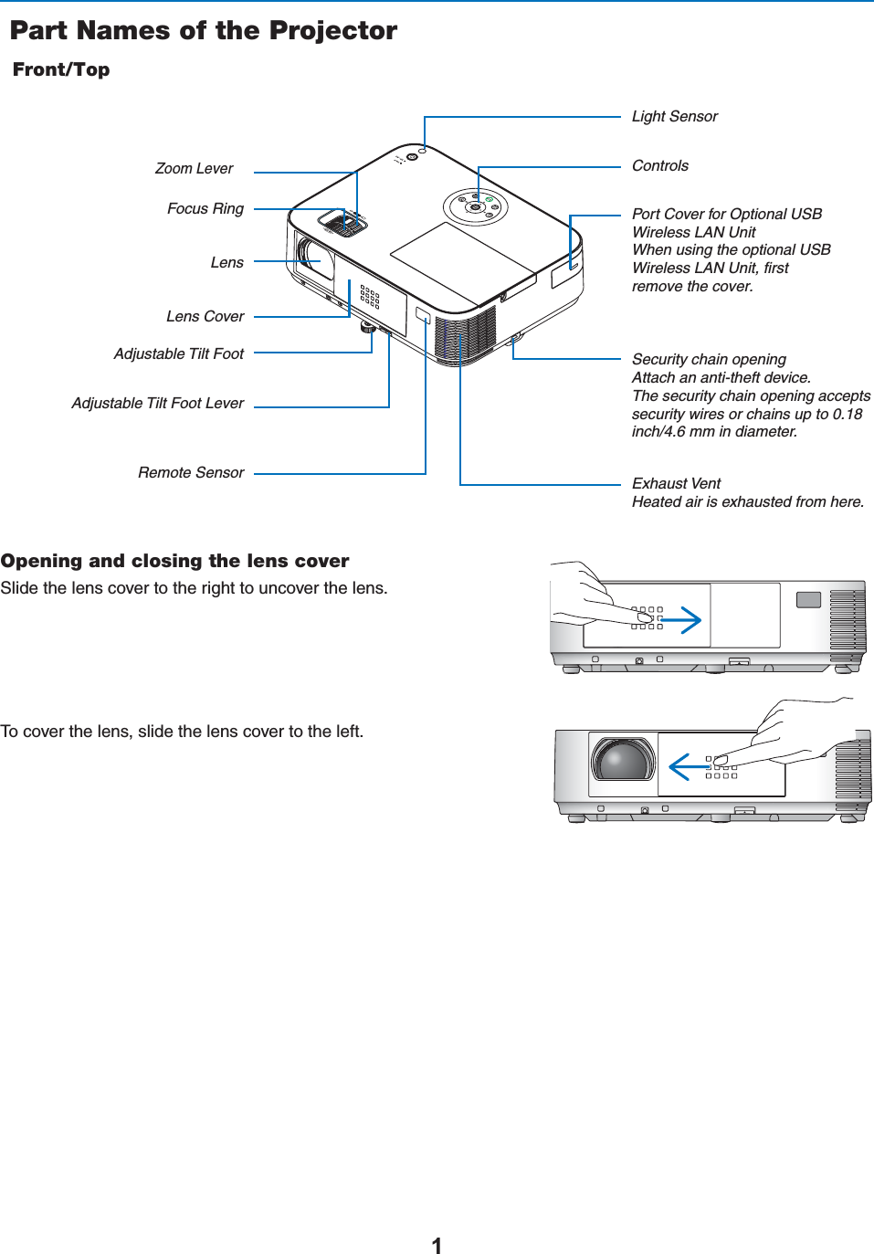  Part Names of the ProjectorFront/TopControlsRemote Sensor Exhaust VentHeated air is exhausted from here.Port Cover for Optional USB  Wireless LAN Unit When using the optional USB Wireless LAN Unit, first remove the cover. Zoom Lever Lens CoverFocus RingAdjustable Tilt Foot Lever  Adjustable Tilt Foot  LensLight SensorSecurity chain opening Attach an anti-theft device.The security chain opening accepts security wires or chains up to 0.18 inch/4.6 mm in diameter.Opening and closing the lens cover3LIDETHELENSCOVERTOTHERIGHTTOUNCOVERTHELENS4OCOVERTHELENSSLIDETHELENSCOVERTOTHELEFT