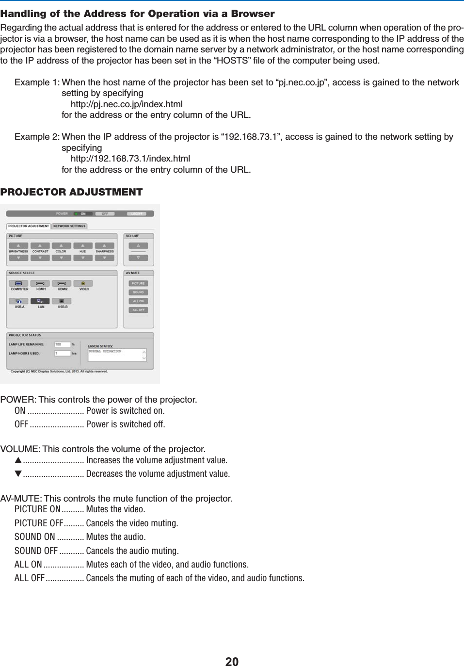 Handling of the Address for Operation via a Browser2EGARDINGTHEACTUALADDRESSTHATISENTEREDFORTHEADDRESSORENTEREDTOTHE52,COLUMNWHENOPERATIONOFTHEPRO-JECTORISVIAABROWSERTHEHOSTNAMECANBEUSEDASITISWHENTHEHOSTNAMECORRESPONDINGTOTHE)0ADDRESSOFTHEPROJECTORHASBEENREGISTEREDTOTHEDOMAINNAMESERVERBYANETWORKADMINISTRATORORTHEHOSTNAMECORRESPONDINGTOTHE)0ADDRESSOFTHEPROJECTORHASBEENSETINTHEh(/343vlLEOFTHECOMPUTERBEINGUSED%XAMPLE7HENTHEHOSTNAMEOFTHEPROJECTORHASBEENSETTOhPJNECCOJPvACCESSISGAINEDTOTHENETWORKSETTINGBYSPECIFYING HTTPPJNECCOJPINDEXHTMLFORTHEADDRESSORTHEENTRYCOLUMNOFTHE52,%XAMPLE7HENTHE)0ADDRESSOFTHEPROJECTORIShvACCESSISGAINEDTOTHENETWORKSETTINGBYSPECIFYING HTTPINDEXHTMLFORTHEADDRESSORTHEENTRYCOLUMNOFTHE52,PROJECTOR ADJUSTMENT0/7%24HISCONTROLSTHEPOWEROFTHEPROJECTORON ......................... Power is switched on.OFF ........................ Power is switched off.6/,5-%4HISCONTROLSTHEVOLUMEOFTHEPROJECTOR........................... Increases the volume adjustment value............................ Decreases the volume adjustment value.!6-54%4HISCONTROLSTHEMUTEFUNCTIONOFTHEPROJECTORPICTURE ON.......... Mutes the video.PICTURE OFF......... Cancels the video muting.SOUND ON ............ Mutes the audio.SOUND OFF ........... Cancels the audio muting.ALL ON .................. Mutes each of the video, and audio functions.ALL OFF................. Cancels the muting of each of the video, and audio functions.