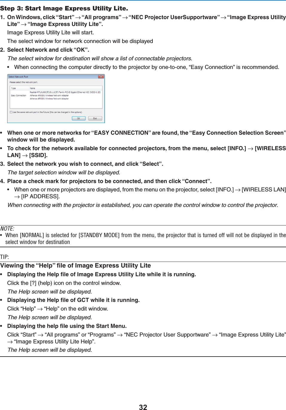 Step 3: Start Image Express Utility Lite. /N7INDOWSCLICKh3TARTvnh!LLPROGRAMSvnh.%#0ROJECTOR5SER3UPPORTWAREvnh)MAGE%XPRESS5TILITY,ITEvnh)MAGE%XPRESS5TILITY,ITEv)MAGE%XPRESS5TILITY,ITEWILLSTART4HESELECTWINDOWFORNETWORKCONNECTIONWILLBEDISPLAYED 3ELECT.ETWORKANDCLICKh/+vThe select window for destination will show a list of connectable projectors.s 7HENCONNECTINGTHECOMPUTERDIRECTLYTOTHEPROJECTORBYONETOONEh%ASY#ONNECTIONvISRECOMMENDEDs 7HENONEORMORENETWORKSFORh%!39#/..%#4)/.vAREFOUNDTHEh%ASY#ONNECTION3ELECTION3CREENvWINDOWWILLBEDISPLAYEDs 4OCHECKFORTHENETWORKAVAILABLEFORCONNECTEDPROJECTORSFROMTHEMENUSELECT;).&amp;/=n;7)2%,%33,!.=n;33)$= 3ELECTTHENETWORKYOUWISHTOCONNECTANDCLICKh3ELECTvThe target selection window will be displayed. 0LACEACHECKMARKFORPROJECTORSTOBECONNECTEDANDTHENCLICKh#ONNECTvs 7HENONEORMOREPROJECTORSAREDISPLAYEDFROMTHEMENUONTHEPROJECTORSELECT;).&amp;/=n;7)2%,%33,!.=n;)0!$$2%33=When connecting with the projector is established, you can operate the control window to control the projector.NOTE:U 7iÊQ &quot;,RÊÃÊÃiiVÌi`ÊvÀÊQ-/ 9Ê&quot;RÊvÀÊÌiÊiÕ]ÊÌiÊ«ÀiVÌÀÊÌ&gt;ÌÊÃÊÌÕÀi`ÊvvÊÜÊÌÊLiÊ`Ã«&gt;Þi`ÊÊÌiÃiiVÌÊÜ`ÜÊvÀÊ`iÃÌ&gt;Ì/*\6IEWINGTHEh(ELPvlLEOF)MAGE%XPRESS5TILITY,ITEs $ISPLAYINGTHE(ELPlLEOF)MAGE%XPRESS5TILITY,ITEWHILEITISRUNNING#LICKTHE;=HELPICONONTHECONTROLWINDOWThe Help screen will be displayed.s $ISPLAYINGTHE(ELPlLEOF&apos;#4WHILEITISRUNNING#LICKh(ELPvnh(ELPvONTHEEDITWINDOWThe Help screen will be displayed.s $ISPLAYINGTHEHELPlLEUSINGTHE3TART-ENU#LICKh3TARTvnh!LLPROGRAMSvORh0ROGRAMSvnh.%#0ROJECTOR5SER3UPPORTWAREvnh)MAGE%XPRESS5TILITY,ITEvnh)MAGE%XPRESS5TILITY,ITE(ELPvThe Help screen will be displayed.