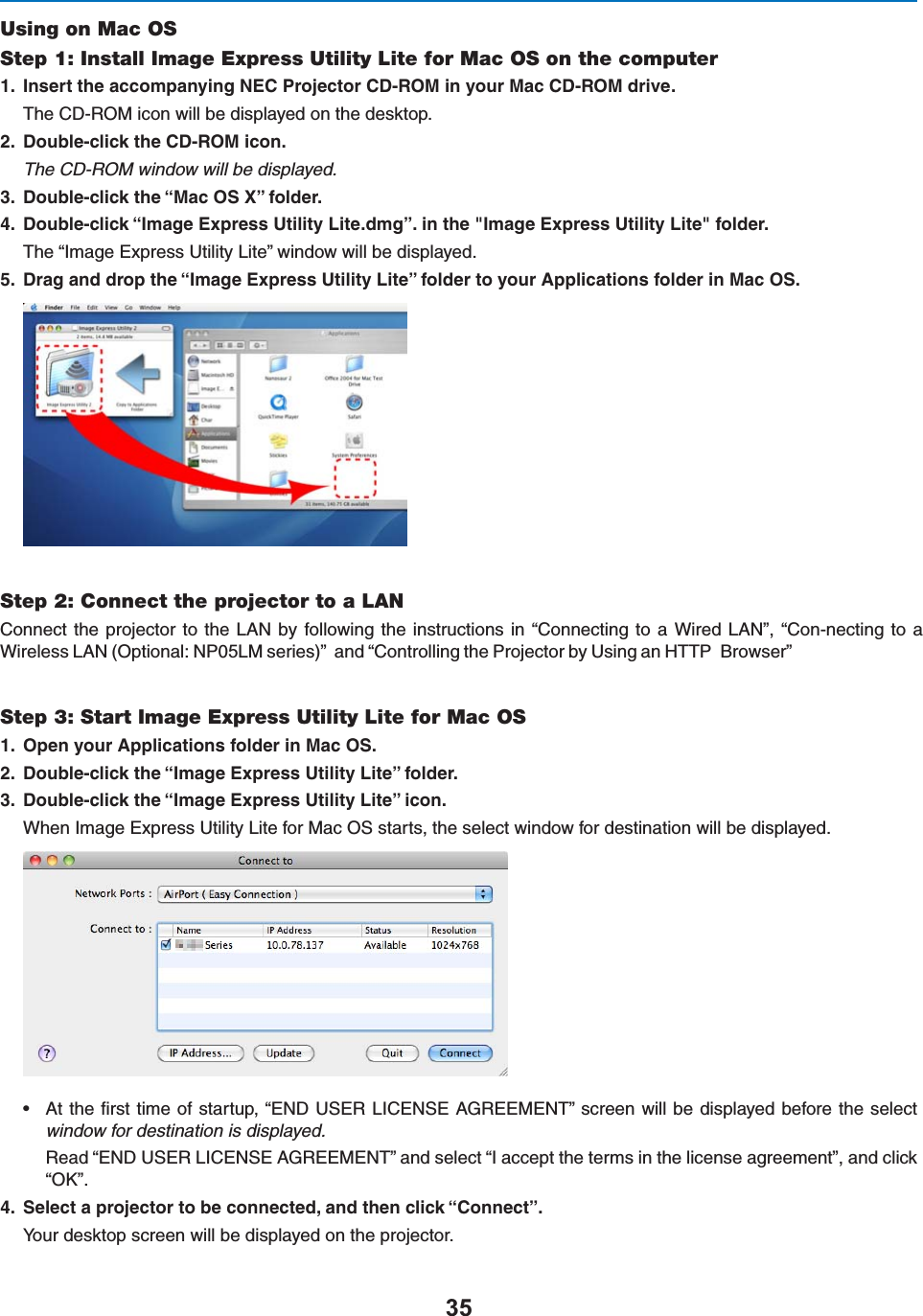 Using on Mac OSStep 1: Install Image Express Utility Lite for Mac OS on the computer )NSERTTHEACCOMPANYING.%#0ROJECTOR#$2/-INYOUR-AC#$2/-DRIVE4HE#$2/-ICONWILLBEDISPLAYEDONTHEDESKTOP $OUBLECLICKTHE#$2/-ICONThe CD-ROM window will be displayed. $OUBLECLICKTHEh-AC/38vFOLDER $OUBLECLICKh)MAGE%XPRESS5TILITY,ITEDMGvINTHE)MAGE%XPRESS5TILITY,ITEFOLDER4HEh)MAGE%XPRESS5TILITY,ITEvWINDOWWILLBEDISPLAYED $RAGANDDROPTHEh)MAGE%XPRESS5TILITY,ITEvFOLDERTOYOUR!PPLICATIONSFOLDERIN-AC/3Step 2: Connect the projector to a LAN#ONNECTTHEPROJECTOR TO THE,!.BY FOLLOWING THEINSTRUCTIONSINh#ONNECTING TO A7IRED,!.v h#ON-NECTING TOA7IRELESS,!./PTIONAL.0,-SERIESvANDh#ONTROLLINGTHE0ROJECTORBY5SINGAN(440&quot;ROWSERvStep 3: Start Image Express Utility Lite for Mac OS /PENYOUR!PPLICATIONSFOLDERIN-AC/3 $OUBLECLICKTHEh)MAGE%XPRESS5TILITY,ITEvFOLDER $OUBLECLICKTHEh)MAGE%XPRESS5TILITY,ITEvICON7HEN)MAGE%XPRESS5TILITY,ITEFOR-AC/3STARTSTHESELECTWINDOWFORDESTINATIONWILLBEDISPLAYEDs !TTHElRSTTIMEOFSTARTUPh%.$53%2,)#%.3%!&apos;2%%-%.4vSCREENWILLBEDISPLAYEDBEFORETHESELECTwindow for destination is displayed.2EADh%.$53%2,)#%.3%!&apos;2%%-%.4vANDSELECTh)ACCEPTTHETERMSINTHELICENSEAGREEMENTvANDCLICKh/+v 3ELECTAPROJECTORTOBECONNECTEDANDTHENCLICKh#ONNECTv9OURDESKTOPSCREENWILLBEDISPLAYEDONTHEPROJECTOR