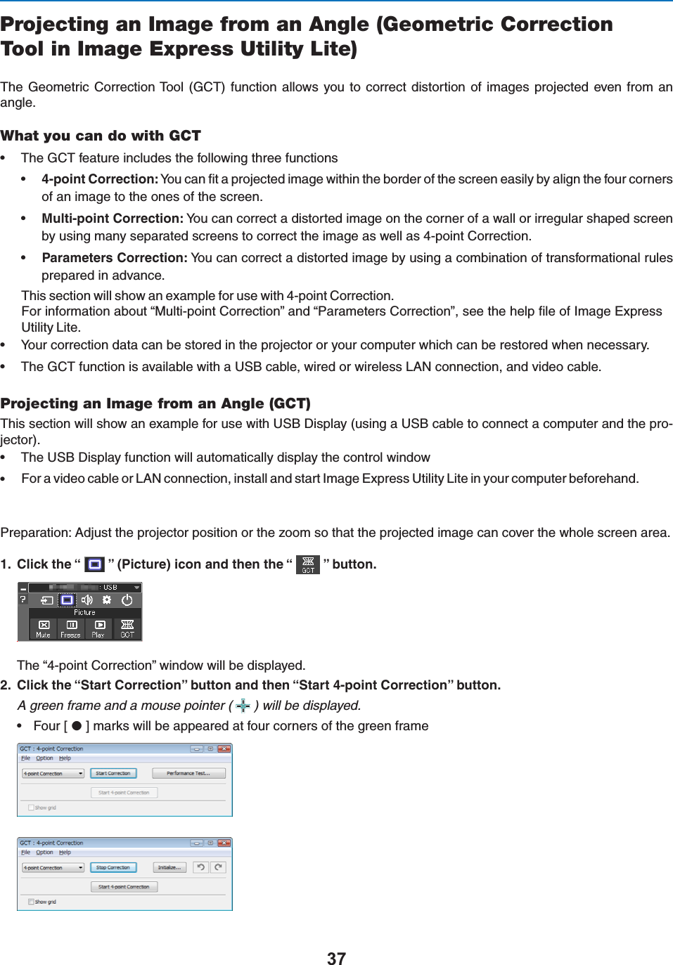 Projecting an Image from an Angle (Geometric CorrectionTool in Image Express Utility Lite)4HE&apos;EOMETRIC#ORRECTION4OOL &apos;#4FUNCTION ALLOWS YOUTO CORRECTDISTORTION OFIMAGES PROJECTED EVEN FROMANANGLEWhat you can do with GCTs 4HE&apos;#4FEATUREINCLUDESTHEFOLLOWINGTHREEFUNCTIONSsPOINT#ORRECTION9OUCANlTAPROJECTEDIMAGEWITHINTHEBORDEROFTHESCREENEASILYBYALIGNTHEFOURCORNERSOFANIMAGETOTHEONESOFTHESCREENs-ULTIPOINT#ORRECTION9OUCANCORRECTADISTORTEDIMAGEONTHECORNEROFAWALLORIRREGULARSHAPEDSCREENBYUSINGMANYSEPARATEDSCREENSTOCORRECTTHEIMAGEASWELLASPOINT#ORRECTIONsParameters Correction:9OUCANCORRECTADISTORTEDIMAGEBYUSINGACOMBINATIONOFTRANSFORMATIONALRULESPREPAREDINADVANCE4HISSECTIONWILLSHOWANEXAMPLEFORUSEWITHPOINT#ORRECTION&amp;ORINFORMATIONABOUTh-ULTIPOINT#ORRECTIONvANDh0ARAMETERS#ORRECTIONvSEETHEHELPFILEOF)MAGE%XPRESS5TILITY,ITEs 9OURCORRECTIONDATACANBESTOREDINTHEPROJECTORORYOURCOMPUTERWHICHCANBERESTOREDWHENNECESSARYs 4HE&apos;#4FUNCTIONISAVAILABLEWITHA53&quot;CABLEWIREDORWIRELESS,!.CONNECTIONANDVIDEOCABLEProjecting an Image from an Angle (GCT)4HISSECTIONWILLSHOWANEXAMPLEFORUSEWITH53&quot;$ISPLAYUSINGA53&quot;CABLETOCONNECTACOMPUTERANDTHEPRO-JECTORs 4HE53&quot;$ISPLAYFUNCTIONWILLAUTOMATICALLYDISPLAYTHECONTROLWINDOWs&amp;ORAVIDEOCABLEOR,!.CONNECTIONINSTALLANDSTART)MAGE%XPRESS5TILITY,ITEINYOURCOMPUTERBEFOREHAND0REPARATION!DJUSTTHEPROJECTORPOSITIONORTHEZOOMSOTHATTHEPROJECTEDIMAGECANCOVERTHEWHOLESCREENAREA #LICKTHEh v0ICTUREICONANDTHENTHEh vBUTTON4HEhPOINT#ORRECTIONvWINDOWWILLBEDISPLAYED #LICKTHEh3TART#ORRECTIONvBUTTONANDTHENh3TARTPOINT#ORRECTIONvBUTTONA green frame and a mouse pointer ( ) will be displayed.s &amp;OUR;$=MARKSWILLBEAPPEAREDATFOURCORNERSOFTHEGREENFRAME