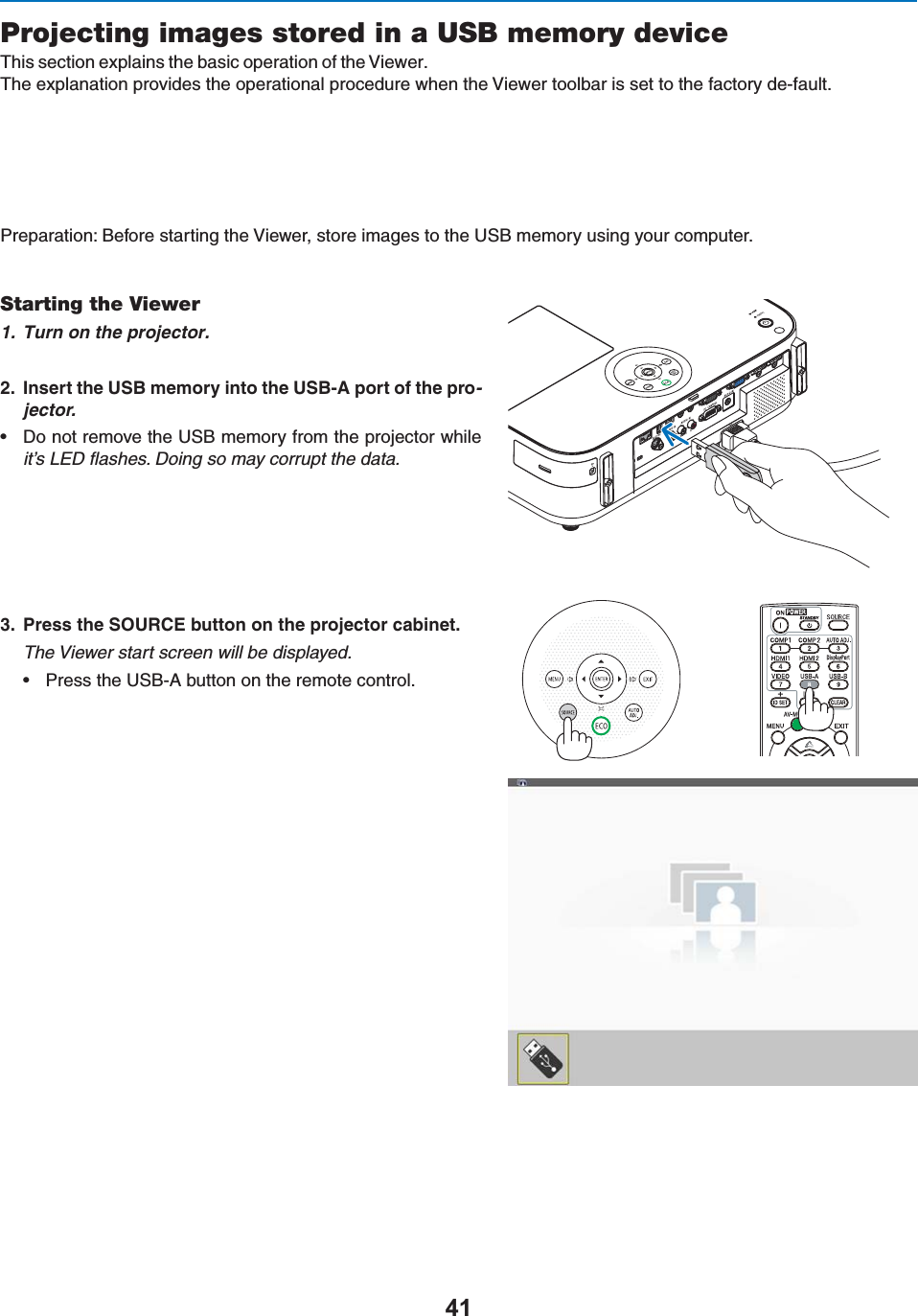 Projecting images stored in a USB memory device4HISSECTIONEXPLAINSTHEBASICOPERATIONOFTHE6IEWER4HEEXPLANATIONPROVIDESTHEOPERATIONALPROCEDUREWHENTHE6IEWERTOOLBARISSETTOTHEFACTORYDE-FAULT0REPARATION&quot;EFORESTARTINGTHE6IEWERSTOREIMAGESTOTHE53&quot;MEMORYUSINGYOURCOMPUTERStarting the Viewer1. Turn on the projector. )NSERTTHE53&quot;MEMORYINTOTHE53&quot;!PORTOFTHEPRO-jector.s $ONOTREMOVETHE53&quot;MEMORYFROMTHEPROJECTORWHILEit’s LED ﬂashes. Doing so may corrupt the data. 0RESSTHE3/52#%BUTTONONTHEPROJECTORCABINETThe Viewer start screen will be displayed.s 0RESSTHE53&quot;!BUTTONONTHEREMOTECONTROL