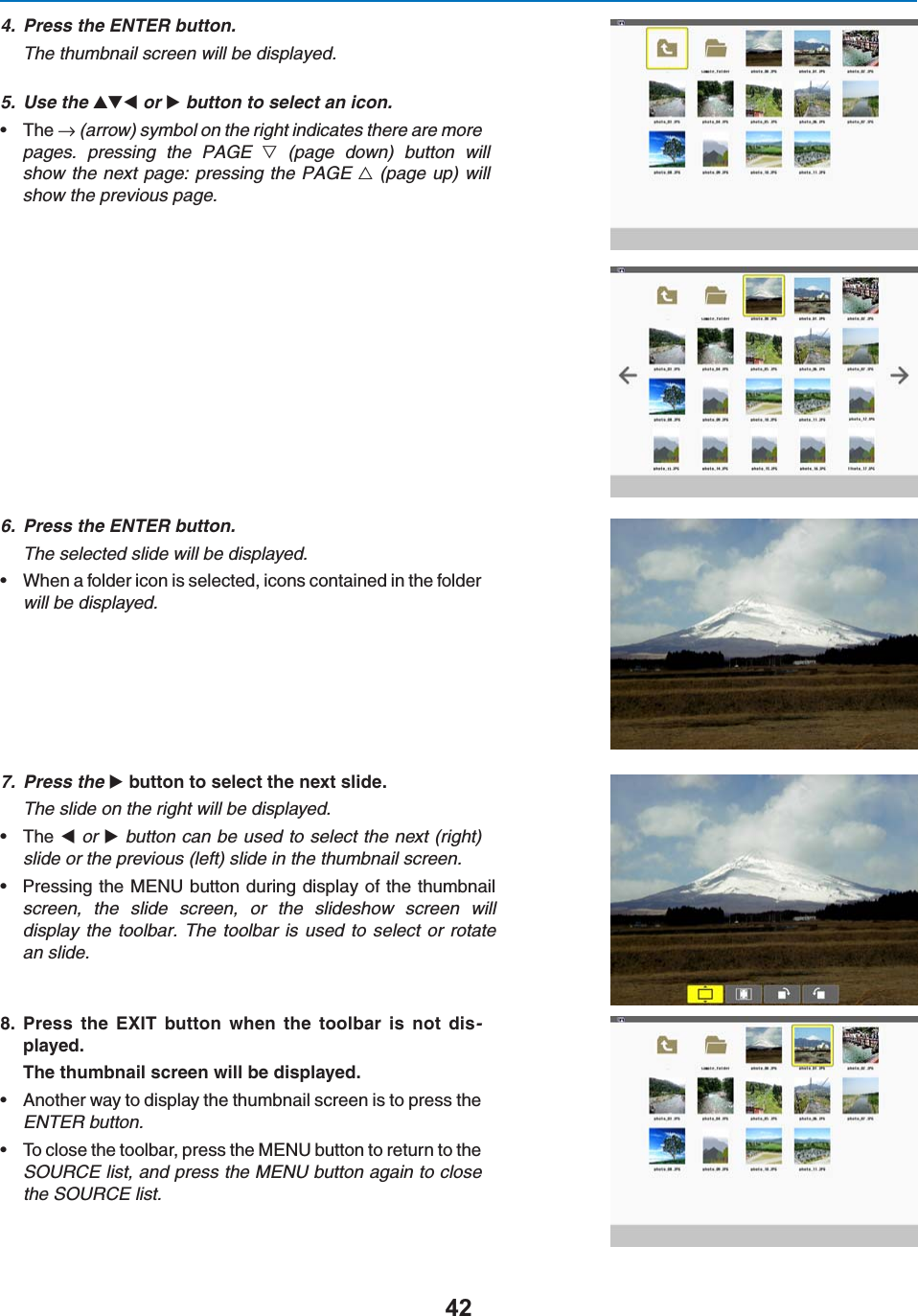 4. Press the ENTER button.The thumbnail screen will be displayed.5. Use the  or  button to select an icon.s 4HEn (arrow) symbol on the right indicates there are morepages. pressing the PAGE 7 (page down) button willshowthe next page: pressing the PAGE 6 (page up) willshowthe previous page.6. Press the ENTER button.The selected slide will be displayed.s 7HENAFOLDERICONISSELECTEDICONSCONTAINEDINTHEFOLDERwill be displayed.7. Press the BUTTONTOSELECTTHENEXTSLIDEThe slide on the right will be displayed.s 4HE or  button can be used to select the next (right)slide or the previous (left) slide in the thumbnail screen.s0RESSINGTHE-%.5BUTTONDURINGDISPLAYOFTHETHUMBNAILscreen, the slide screen, or the slideshow screen willdisplaythe toolbar. The toolbar is used to select or rotatean slide. 0RESS THE %8)4 BUTTON WHEN THE TOOLBAR IS NOT DIS-PLAYED4HETHUMBNAILSCREENWILLBEDISPLAYEDs !NOTHERWAYTODISPLAYTHETHUMBNAILSCREENISTOPRESSTHEENTER button.s 4OCLOSETHETOOLBARPRESSTHE-%.5BUTTONTORETURNTOTHESOURCE list, and press the MENU button again to closethe SOURCE list.
