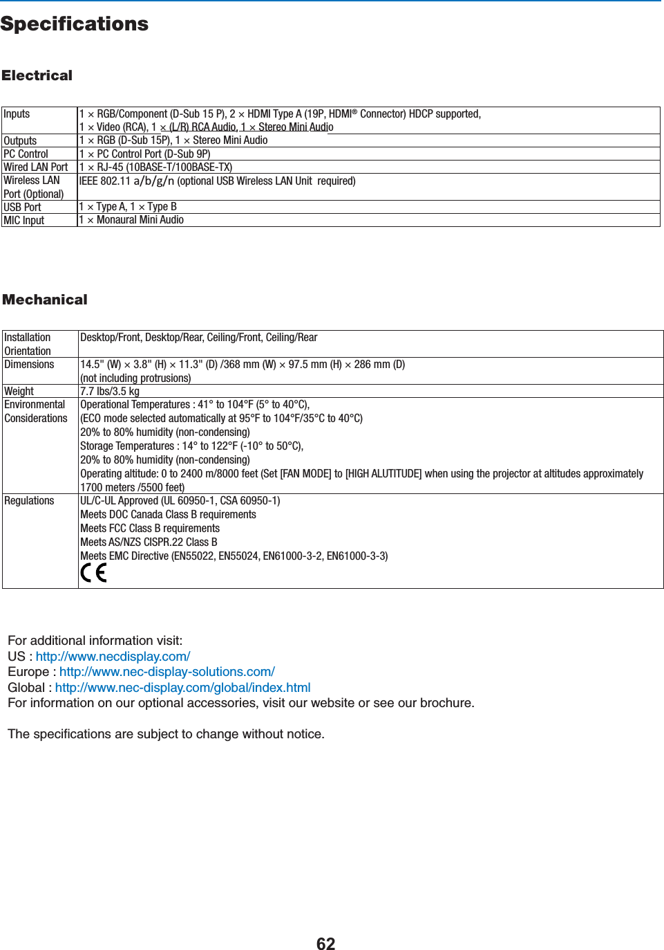 SpecificationsElectricalInputsOutputsPC ControlWired LAN PortWireless LAN Port (Optional)1 × RGB/Component (D-Sub 15 P), 2 × HDMI Type A (19P, HDMI® Connector) HDCP supported, 1 × Video (RCA), 1 × (L/R) RCA Audio, 1 × Stereo Mini Audio1 × RGB (D-Sub 15P), 1 × Stereo Mini Audio1 × PC Control Port (D-Sub 9P)1 × RJ-45 (10BASE-T/100BASE-TX)IEEE 802.11 ĂͬďͬŐͬŶ (optional USB Wireless LAN Unit  required)USB PortMIC Input1 × Type A, 1 × Type B1 × Monaural Mini AudioMechanicalInstallationOrientationDesktop/Front, Desktop/Rear, Ceiling/Front, Ceiling/RearDimensions 14.5&quot; (W) × 3.8&quot; (H) × 11.3&quot; (D) /368 mm (W) × 97.5 mm (H) × 286 mm (D) (not including protrusions)Weight 7.7 lbs/3.5 kgEnvironmentalConsiderationsRegulationsOperational Temperatures : 41° to 104°F (5° to 40°C), (ECO mode selected automatically at 95°F to 104°F/35°C to 40°C) 20% to 80% humidity (non-condensing) Storage Temperatures : 14° to 122°F (-10° to 50°C), 20% to 80% humidity (non-condensing)Operating altitude: 0 to 2400 m/8000 feet (Set [FAN MODE] to [HIGH ALUTITUDE] when using the projector at altitudes approximately 1700 meters /5500 feet)UL/C-UL Approved (UL 60950-1, CSA 60950-1)Meets DOC Canada Class B requirementsMeets FCC Class B requirementsMeets AS/NZS CISPR.22 Class BMeets EMC Directive (EN55022, EN55024, EN61000-3-2, EN61000-3-3)&amp;ORADDITIONALINFORMATIONVISIT53HTTPWWWNECDISPLAYCOM/%UROPEHTTPWWWNECDISPLAYSOLUTIONSCOM/&apos;LOBALHTTPWWWNECDISPLAYCOMGLOBALINDEXHTMl&amp;ORINFORMATIONONOUROPTIONALACCESSORIESVISITOURWEBSITEORSEEOURBROCHURE4HESPECIlCATIONSARESUBJECTTOCHANGEWITHOUTNOTICE