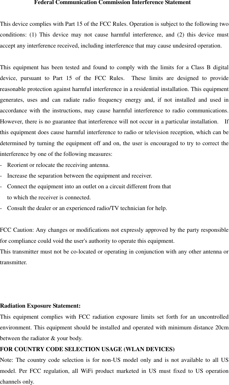 Federal Communication Commission Interference Statement This device complies with Part 15 of the FCC Rules. Operation is subject to the following two conditions: (1) This device may not cause harmful interference, and (2) this device must accept any interference received, including interference that may cause undesired operation. This equipment has been tested and found to comply with the limits for a Class B digital device, pursuant to Part 15 of the FCC Rules.  These limits are designed to provide reasonable protection against harmful interference in a residential installation. This equipment generates, uses and can radiate radio frequency energy and, if not installed and used in accordance with the instructions, may cause harmful interference to radio communications.  However, there is no guarantee that interference will not occur in a particular installation.    If this equipment does cause harmful interference to radio or television reception, which can be determined by turning the equipment off and on, the user is encouraged to try to correct the interference by one of the following measures: -  Reorient or relocate the receiving antenna. -  Increase the separation between the equipment and receiver. -  Connect the equipment into an outlet on a circuit different from that to which the receiver is connected. -  Consult the dealer or an experienced radio/TV technician for help. FCC Caution: Any changes or modifications not expressly approved by the party responsible for compliance could void the user&apos;s authority to operate this equipment. This transmitter must not be co-located or operating in conjunction with any other antenna or transmitter. For operation within 5.15 ~ 5.25GHz frequency range, it is restricted to indoor environment. This device meets all the other requirements specified in Part 15E, Section 15.407 of the FCC Rules. Radiation Exposure Statement:This equipment complies with FCC radiation exposure limits set forth for an uncontrolled environment. This equipment should be installed and operated with minimum distance 20cm between the radiator &amp; your body. FOR COUNTRY CODE SELECTION USAGE (WLAN DEVICES) Note: The country code selection is for non-US model only and is not available to all US model. Per FCC regulation, all WiFi product marketed in US must fixed to US operation channels only. 