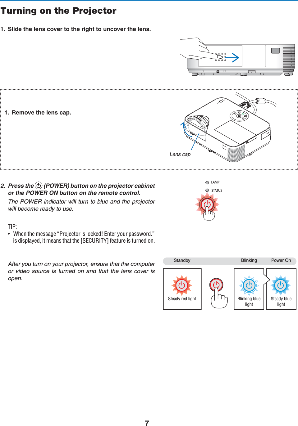 73TANDBY &quot;LINKING 0OWER/NSteady red light Blinking blue lightSteady blue lightTurning on the Projector 3LIDETHELENSCOVERTOTHERIGHTTOUNCOVERTHELENS 2EMOVETHELENSCAP2. Press the  Ê(POWER) button on the projector cabinetor the POWER ON button on the remote control.The POWER indicator will turn to blue and the projectorwill become ready to use./*\ÊU 7iÊÌiÊiÃÃ&gt;}iÊº*ÀiVÌÀÊÃÊVi`tÊÌiÀÊÞÕÀÊ«&gt;ÃÃÜÀ`°»ÃÊ`Ã«&gt;Þi`]ÊÌÊi&gt;ÃÊÌ&gt;ÌÊÌiÊQ-1,/9RÊvi&gt;ÌÕÀiÊÃÊÌÕÀi`Ê°ÊAfter you turn on your projector, ensure that the computer or video source is turned on and that the lens cover is open.Lens cap