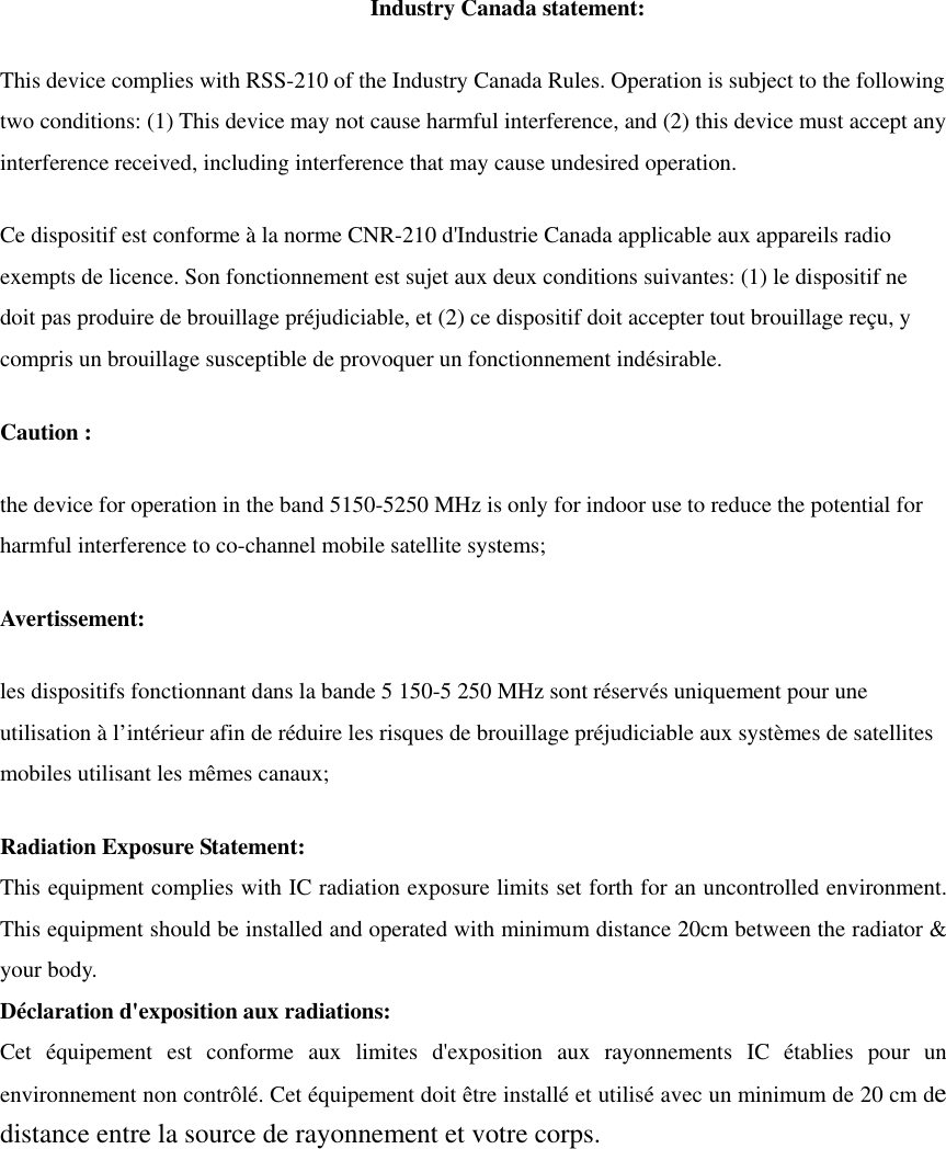 Industry Canada statement: This device complies with RSS-210 of the Industry Canada Rules. Operation is subject to the following two conditions: (1) This device may not cause harmful interference, and (2) this device must accept any interference received, including interference that may cause undesired operation. Ce dispositif est conforme à la norme CNR-210 d&apos;Industrie Canada applicable aux appareils radio exempts de licence. Son fonctionnement est sujet aux deux conditions suivantes: (1) le dispositif ne doit pas produire de brouillage préjudiciable, et (2) ce dispositif doit accepter tout brouillage reçu, y compris un brouillage susceptible de provoquer un fonctionnement indésirable.   Caution :the device for operation in the band 5150-5250 MHz is only for indoor use to reduce the potential for harmful interference to co-channel mobile satellite systems; Avertissement: les dispositifs fonctionnant dans la bande 5 150-5 250 MHz sont réservés uniquement pour une utilisation à l’intérieur afin de réduire les risques de brouillage préjudiciable aux systèmes de satellites mobiles utilisant les mêmes canaux; Radiation Exposure Statement:This equipment complies with IC radiation exposure limits set forth for an uncontrolled environment. This equipment should be installed and operated with minimum distance 20cm between the radiator &amp; your body. Déclaration d&apos;exposition aux radiations:Cet équipement est conforme aux limites d&apos;exposition aux rayonnements IC établies pour un environnement non contrôlé. Cet équipement doit être installé et utilisé avec un minimum de 20 cm dedistance entre la source de rayonnement et votre corps. 