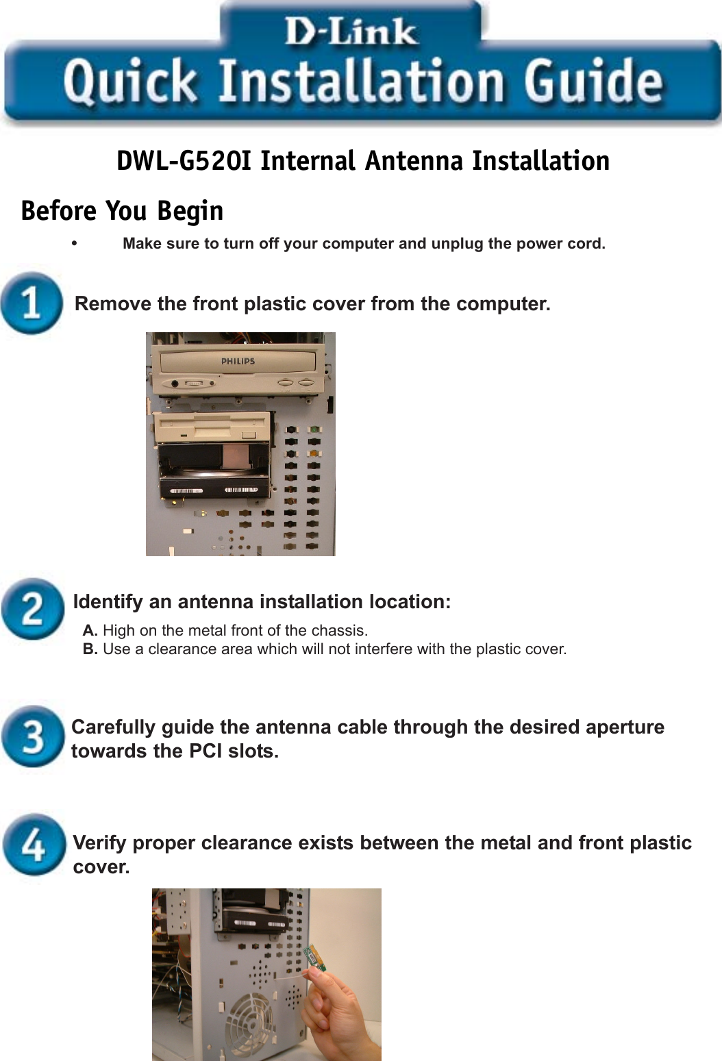 Before You BeginDWL-G520I Internal Antenna Installation•Make sure to turn off your computer and unplug the power cord.A. High on the metal front of the chassis.B. Use a clearance area which will not interfere with the plastic cover.Identify an antenna installation location:Remove the front plastic cover from the computer.Carefully guide the antenna cable through the desired aperturetowards the PCI slots.Verify proper clearance exists between the metal and front plasticcover.